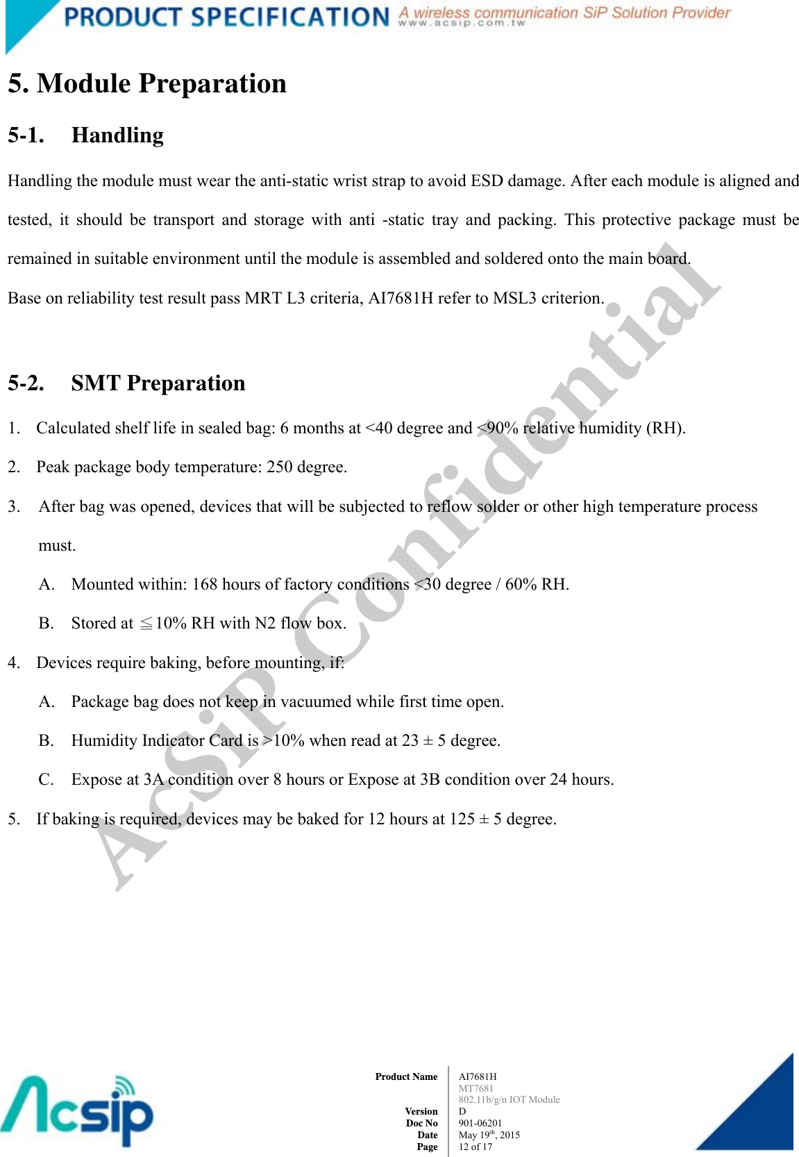  AI7681H MT7681  802.11b/g/n IOT Module D 901-06201 May 19th, 2015 12 of 17Product Name   Version Doc No Date Page5. Module Preparation 5-1. Handling Handling the module must wear the anti-static wrist strap to avoid ESD damage. After each module is aligned and tested, it should be transport and storage with anti -static tray and packing. This protective package must be remained in suitable environment until the module is assembled and soldered onto the main board. Base on reliability test result pass MRT L3 criteria, AI7681H refer to MSL3 criterion.  5-2. SMT Preparation 1. Calculated shelf life in sealed bag: 6 months at &lt;40 degree and &lt;90% relative humidity (RH). 2. Peak package body temperature: 250 degree. 3. After bag was opened, devices that will be subjected to reflow solder or other high temperature process must. A. Mounted within: 168 hours of factory conditions &lt;30 degree / 60% RH. B. Stored at ≦10% RH with N2 flow box. 4. Devices require baking, before mounting, if: A. Package bag does not keep in vacuumed while first time open. B. Humidity Indicator Card is &gt;10% when read at 23 ± 5 degree. C. Expose at 3A condition over 8 hours or Expose at 3B condition over 24 hours. 5. If baking is required, devices may be baked for 12 hours at 125 ± 5 degree.   AcSiP Confidential