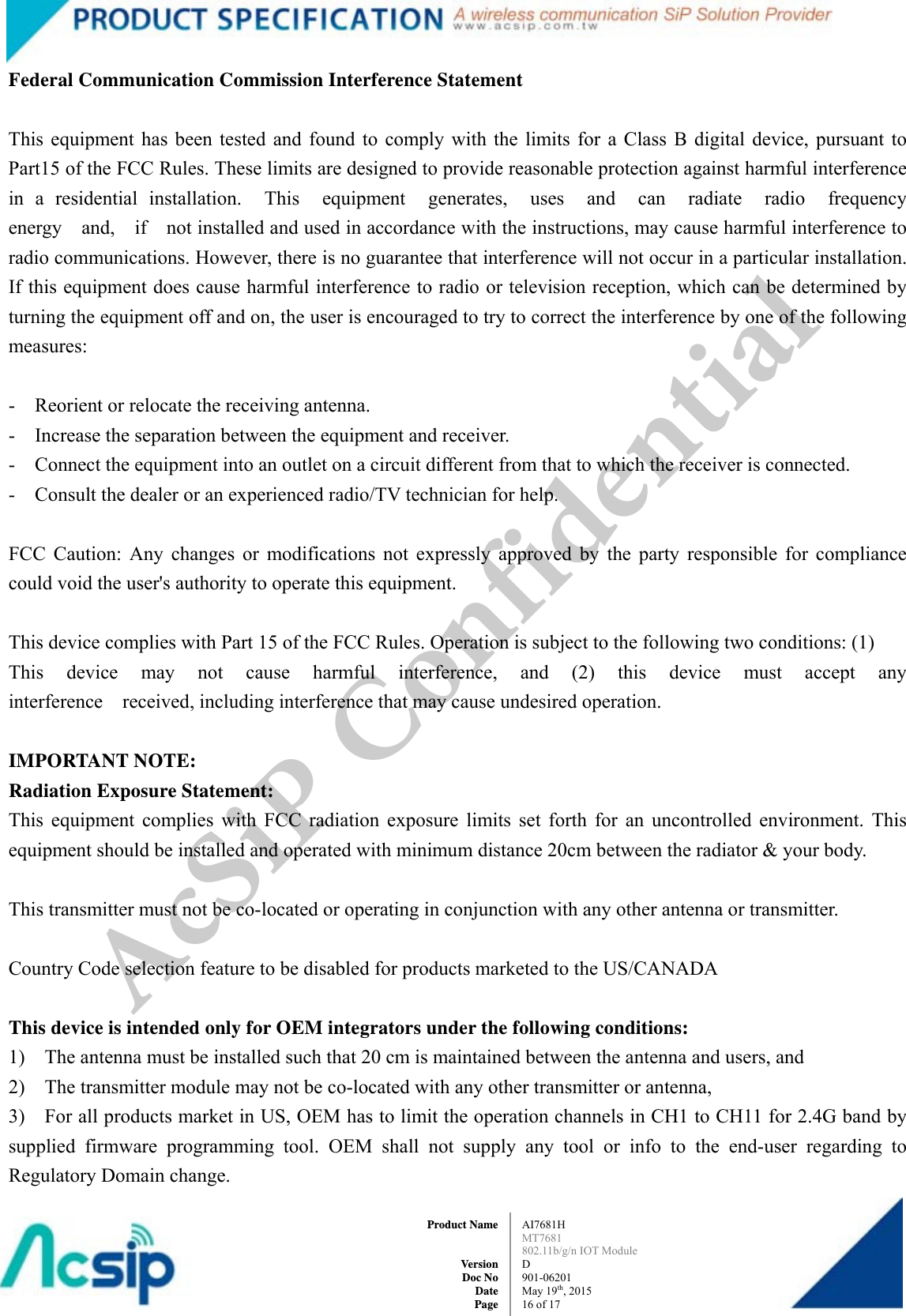  AI7681H MT7681  802.11b/g/n IOT Module D 901-06201 May 19th, 2015 16 of 17Product Name   Version Doc No Date PageFederal Communication Commission Interference Statement     This equipment has been tested and found to comply with the limits for a Class B digital device, pursuant to Part15 of the FCC Rules. These limits are designed to provide reasonable protection against harmful interference in a residential installation.  This  equipment  generates,  uses  and  can  radiate  radio  frequency  energy  and,  if  not installed and used in accordance with the instructions, may cause harmful interference to radio communications. However, there is no guarantee that interference will not occur in a particular installation. If this equipment does cause harmful interference to radio or television reception, which can be determined by turning the equipment off and on, the user is encouraged to try to correct the interference by one of the following measures:    -    Reorient or relocate the receiving antenna.   -  Increase the separation between the equipment and receiver.   -    Connect the equipment into an outlet on a circuit different from that to which the receiver is connected.   -    Consult the dealer or an experienced radio/TV technician for help.     FCC Caution: Any changes or modifications not expressly approved by the party responsible for compliance could void the user&apos;s authority to operate this equipment.     This device complies with Part 15 of the FCC Rules. Operation is subject to the following two conditions: (1)   This  device  may  not  cause  harmful  interference,  and  (2)  this  device  must  accept  any  interference  received, including interference that may cause undesired operation.     IMPORTANT NOTE:   Radiation Exposure Statement:   This equipment complies with FCC radiation exposure limits set forth for an uncontrolled environment. This equipment should be installed and operated with minimum distance 20cm between the radiator &amp; your body.     This transmitter must not be co-located or operating in conjunction with any other antenna or transmitter.     Country Code selection feature to be disabled for products marketed to the US/CANADA      This device is intended only for OEM integrators under the following conditions:   1)    The antenna must be installed such that 20 cm is maintained between the antenna and users, and       2)    The transmitter module may not be co-located with any other transmitter or antenna, 3)    For all products market in US, OEM has to limit the operation channels in CH1 to CH11 for 2.4G band by supplied firmware programming tool. OEM shall not supply any tool or info to the end-user regarding to Regulatory Domain change.     AcSiP Confidential