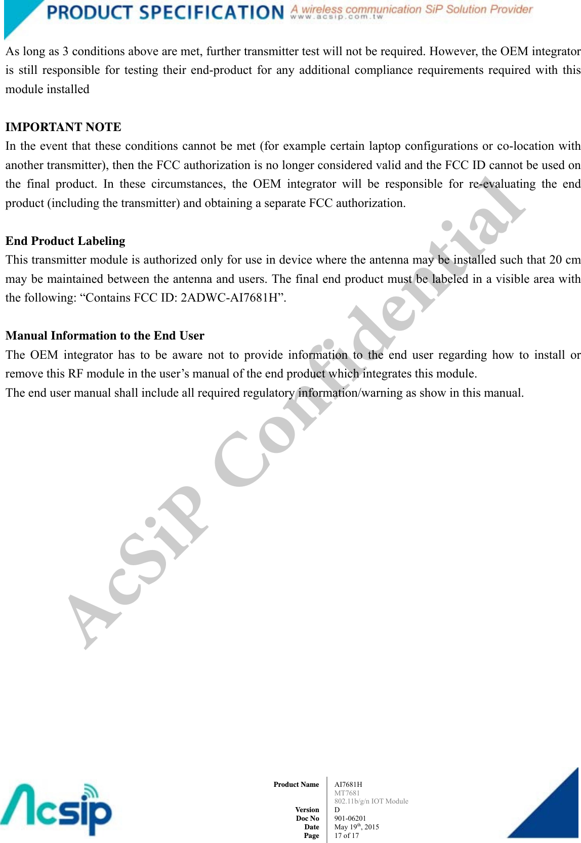  AI7681H MT7681  802.11b/g/n IOT Module D 901-06201 May 19th, 2015 17 of 17Product Name   Version Doc No Date PageAs long as 3 conditions above are met, further transmitter test will not be required. However, the OEM integrator is still responsible for testing their end-product for any additional compliance requirements required with this module installed     IMPORTANT NOTE   In the event that these conditions cannot be met (for example certain laptop configurations or co-location with another transmitter), then the FCC authorization is no longer considered valid and the FCC ID cannot be used on the final product. In these circumstances, the OEM integrator will be responsible for re-evaluating the end product (including the transmitter) and obtaining a separate FCC authorization.     End Product Labeling   This transmitter module is authorized only for use in device where the antenna may be installed such that 20 cm may be maintained between the antenna and users. The final end product must be labeled in a visible area with the following: “Contains FCC ID: 2ADWC-AI7681H”.     Manual Information to the End User   The OEM integrator has to be aware not to provide information to the end user regarding how to install or remove this RF module in the user’s manual of the end product which integrates this module.   The end user manual shall include all required regulatory information/warning as show in this manual. AcSiP Confidential