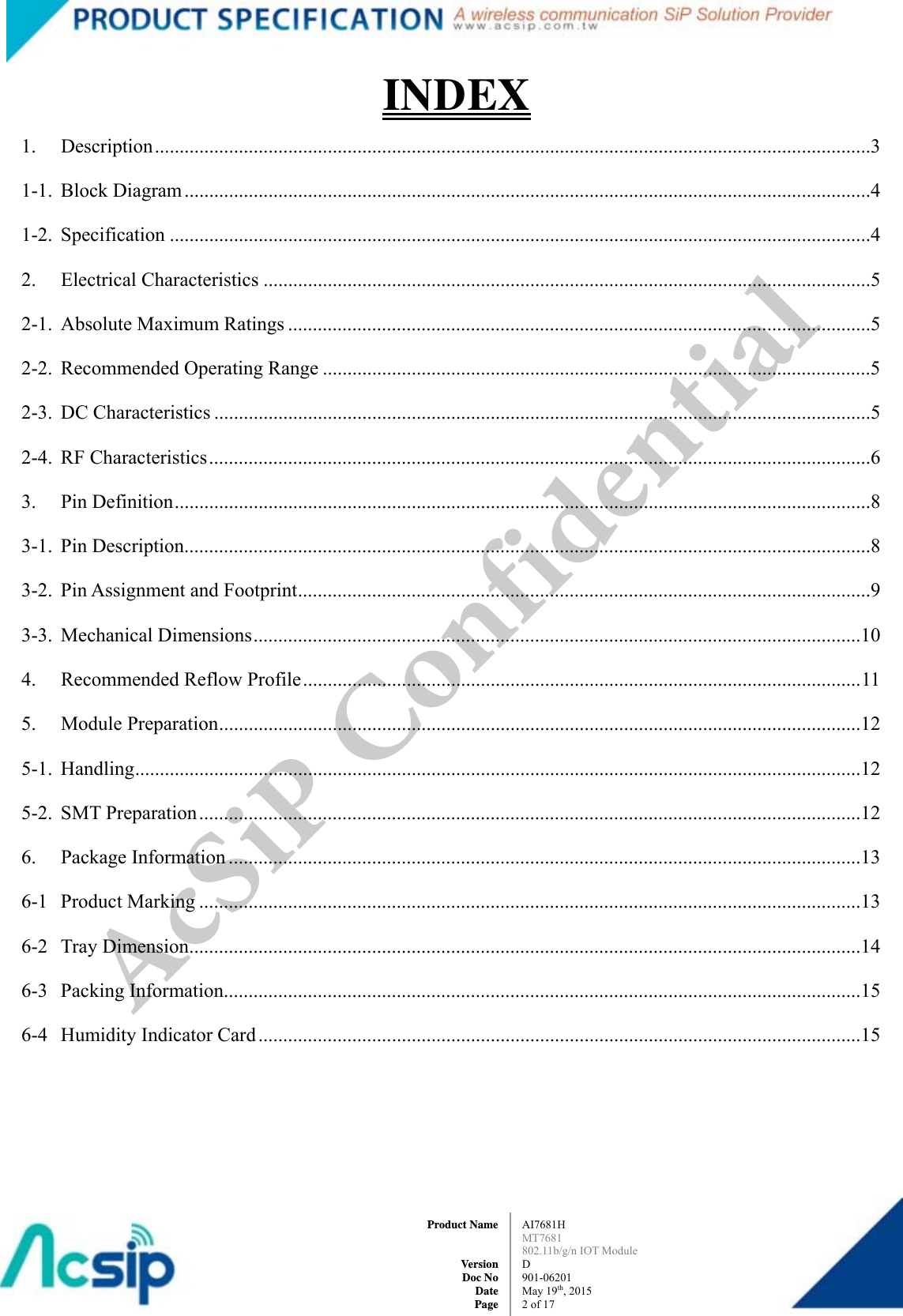  AI7681H MT7681  802.11b/g/n IOT Module D 901-06201 May 19th, 2015 2of 17Product Name   Version Doc No Date PageINDEX 1. Description .................................................................................................................................................3 1-1. Block Diagram ...........................................................................................................................................4 1-2. Specification ..............................................................................................................................................4 2. Electrical Characteristics ...........................................................................................................................5 2-1. Absolute Maximum Ratings ......................................................................................................................5 2-2.  Recommended Operating Range ...............................................................................................................5 2-3. DC Characteristics .....................................................................................................................................5 2-4. RF Characteristics ......................................................................................................................................6 3. Pin Definition .............................................................................................................................................8 3-1. Pin Description...........................................................................................................................................8 3-2.  Pin Assignment and Footprint ....................................................................................................................9 3-3. Mechanical Dimensions ...........................................................................................................................10 4.  Recommended Reflow Profile ................................................................................................................. 11 5. Module Preparation ..................................................................................................................................12 5-1. Handling ...................................................................................................................................................12 5-2. SMT Preparation ......................................................................................................................................12 6. Package Information ................................................................................................................................13 6-1 Product Marking ......................................................................................................................................13 6-2 Tray Dimension ........................................................................................................................................14 6-3 Packing Information.................................................................................................................................15 6-4  Humidity Indicator Card ..........................................................................................................................15 AcSiP Confidential