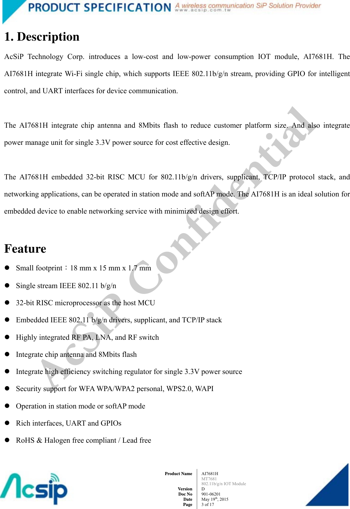  AI7681H MT7681  802.11b/g/n IOT Module D 901-06201 May 19th, 2015 3of 17Product Name   Version Doc No Date Page1. Description AcSiP Technology Corp. introduces a low-cost and low-power consumption IOT module, AI7681H. The AI7681H integrate Wi-Fi single chip, which supports IEEE 802.11b/g/n stream, providing GPIO for intelligent control, and UART interfaces for device communication.    The AI7681H integrate chip antenna and 8Mbits flash to reduce customer platform size. And also integrate power manage unit for single 3.3V power source for cost effective design.  The AI7681H embedded 32-bit RISC MCU for 802.11b/g/n drivers, supplicant, TCP/IP protocol stack, and networking applications, can be operated in station mode and softAP mode. The AI7681H is an ideal solution for embedded device to enable networking service with minimized design effort.  Feature  Small footprint：18 mm x 15 mm x 1.7 mm  Single stream IEEE 802.11 b/g/n  32-bit RISC microprocessor as the host MCU  Embedded IEEE 802.11 b/g/n drivers, supplicant, and TCP/IP stack  Highly integrated RF PA, LNA, and RF switch  Integrate chip antenna and 8Mbits flash  Integrate high efficiency switching regulator for single 3.3V power source  Security support for WFA WPA/WPA2 personal, WPS2.0, WAPI  Operation in station mode or softAP mode  Rich interfaces, UART and GPIOs  RoHS &amp; Halogen free compliant / Lead free AcSiP Confidential