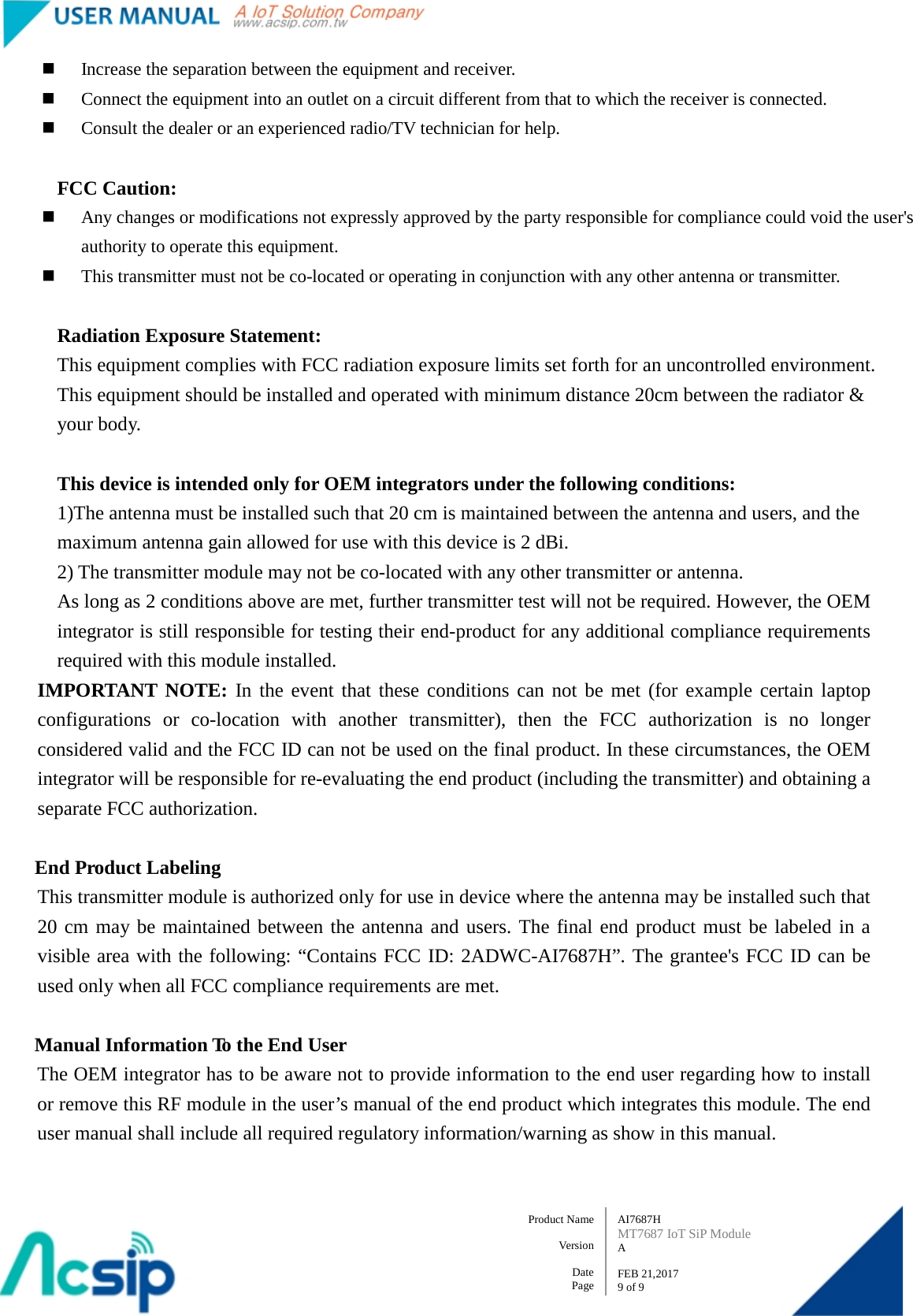   AI7687H MT7687 IoT SiP Module A  FEB 21,2017 9 of 9 Product Name    Version  Date Page  Increase the separation between the equipment and receiver.  Connect the equipment into an outlet on a circuit different from that to which the receiver is connected.  Consult the dealer or an experienced radio/TV technician for help.  FCC Caution:  Any changes or modifications not expressly approved by the party responsible for compliance could void the user&apos;s authority to operate this equipment.  This transmitter must not be co-located or operating in conjunction with any other antenna or transmitter.  Radiation Exposure Statement: This equipment complies with FCC radiation exposure limits set forth for an uncontrolled environment. This equipment should be installed and operated with minimum distance 20cm between the radiator &amp; your body.  This device is intended only for OEM integrators under the following conditions: 1)The antenna must be installed such that 20 cm is maintained between the antenna and users, and the maximum antenna gain allowed for use with this device is 2 dBi. 2) The transmitter module may not be co-located with any other transmitter or antenna. As long as 2 conditions above are met, further transmitter test will not be required. However, the OEM integrator is still responsible for testing their end-product for any additional compliance requirements required with this module installed. IMPORTANT NOTE: In the event that these conditions can not be met (for example certain laptop configurations or co-location with another transmitter), then the FCC authorization is no longer considered valid and the FCC ID can not be used on the final product. In these circumstances, the OEM integrator will be responsible for re-evaluating the end product (including the transmitter) and obtaining a separate FCC authorization.  End Product Labeling This transmitter module is authorized only for use in device where the antenna may be installed such that 20 cm may be maintained between the antenna and users. The final end product must be labeled in a visible area with the following: “Contains FCC ID: 2ADWC-AI7687H”. The grantee&apos;s FCC ID can be used only when all FCC compliance requirements are met.  Manual Information To the End User The OEM integrator has to be aware not to provide information to the end user regarding how to install or remove this RF module in the user’s manual of the end product which integrates this module. The end user manual shall include all required regulatory information/warning as show in this manual.  