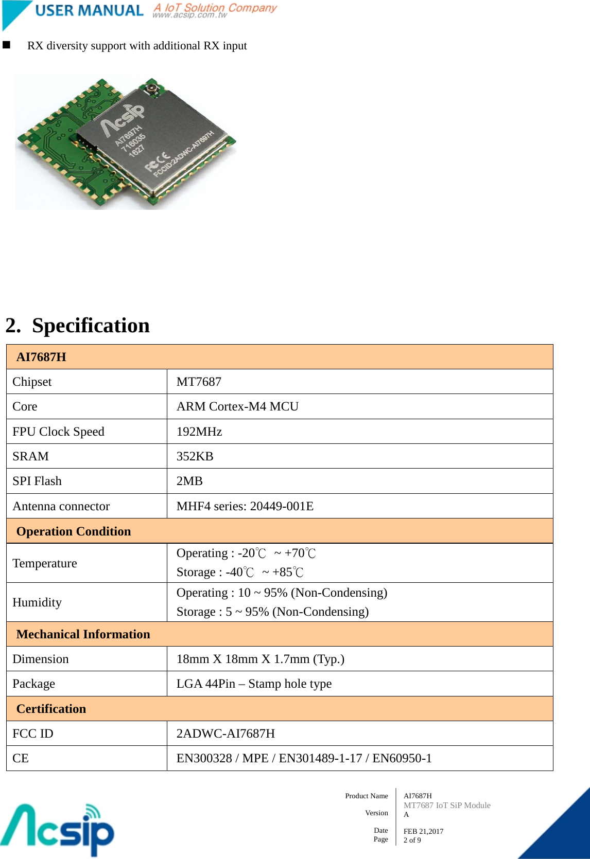   AI7687H MT7687 IoT SiP Module A  FEB 21,2017 2 of 9 Product Name    Version  Date Page  RX diversity support with additional RX input         2. Specification AI7687H Chipset  MT7687 Core ARM Cortex-M4 MCU FPU Clock Speed  192MHz SRAM  352KB SPI Flash  2MB Antenna connector  MHF4 series: 20449-001E Operation Condition Temperature Operating : -20℃ ~ +70℃ Storage : -40℃ ~ +85℃ Humidity Operating : 10 ~ 95% (Non-Condensing) Storage : 5 ~ 95% (Non-Condensing) Mechanical Information Dimension  18mm X 18mm X 1.7mm (Typ.) Package  LGA 44Pin – Stamp hole type Certification FCC ID 2ADWC-AI7687H CE  EN300328 / MPE / EN301489-1-17 / EN60950-1 