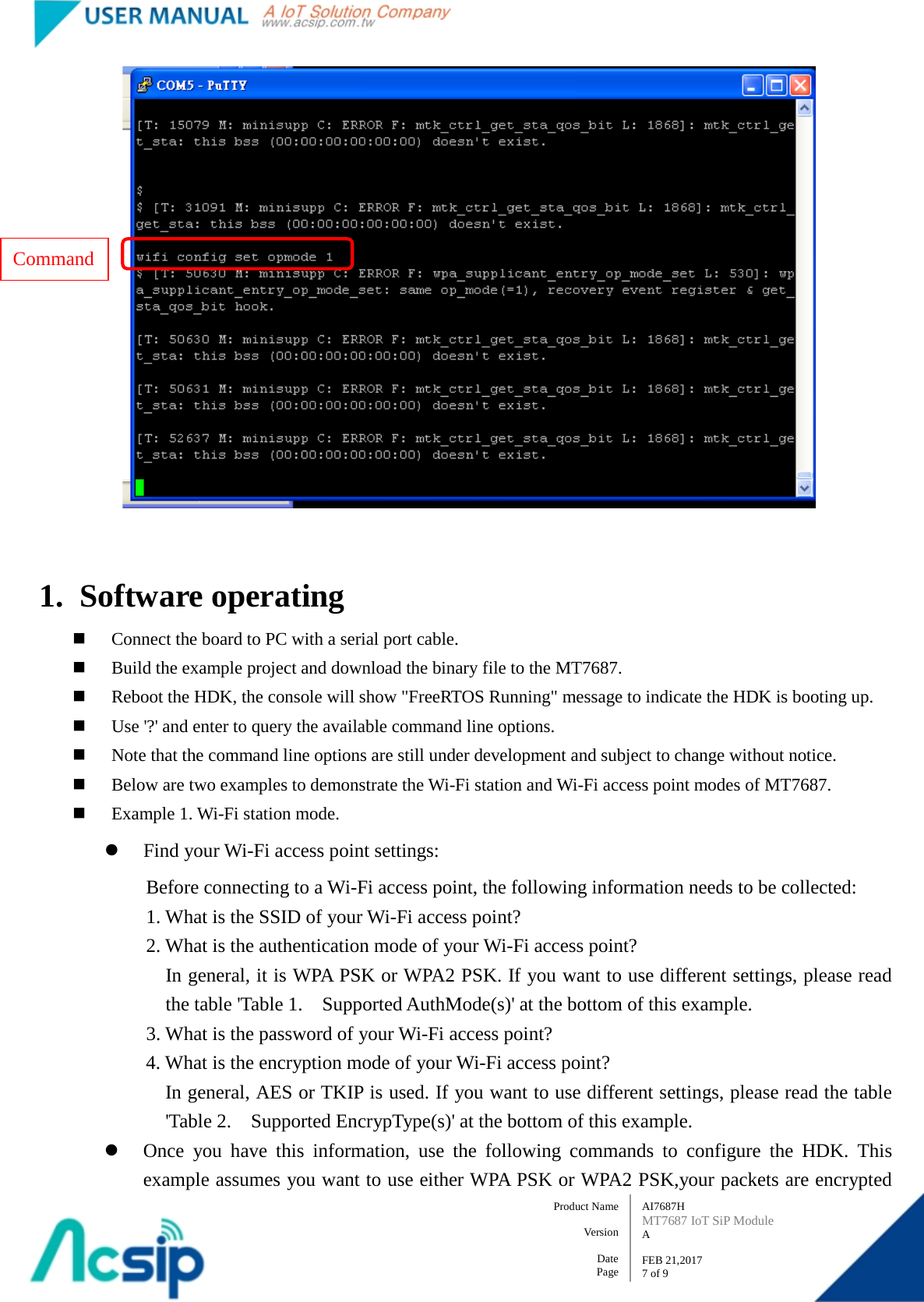   AI7687H MT7687 IoT SiP Module A  FEB 21,2017 7 of 9 Product Name    Version  Date Page   1. Software operating  Connect the board to PC with a serial port cable.  Build the example project and download the binary file to the MT7687.  Reboot the HDK, the console will show &quot;FreeRTOS Running&quot; message to indicate the HDK is booting up.  Use &apos;?&apos; and enter to query the available command line options.  Note that the command line options are still under development and subject to change without notice.  Below are two examples to demonstrate the Wi-Fi station and Wi-Fi access point modes of MT7687.  Example 1. Wi-Fi station mode.  Find your Wi-Fi access point settings: Before connecting to a Wi-Fi access point, the following information needs to be collected:       1. What is the SSID of your Wi-Fi access point?       2. What is the authentication mode of your Wi-Fi access point? In general, it is WPA PSK or WPA2 PSK. If you want to use different settings, please read the table &apos;Table 1.    Supported AuthMode(s)&apos; at the bottom of this example.       3. What is the password of your Wi-Fi access point?       4. What is the encryption mode of your Wi-Fi access point? In general, AES or TKIP is used. If you want to use different settings, please read the table &apos;Table 2.    Supported EncrypType(s)&apos; at the bottom of this example.  Once you have this information, use the following commands to configure the HDK. This example assumes you want to use either WPA PSK or WPA2 PSK,your packets are encrypted Command 