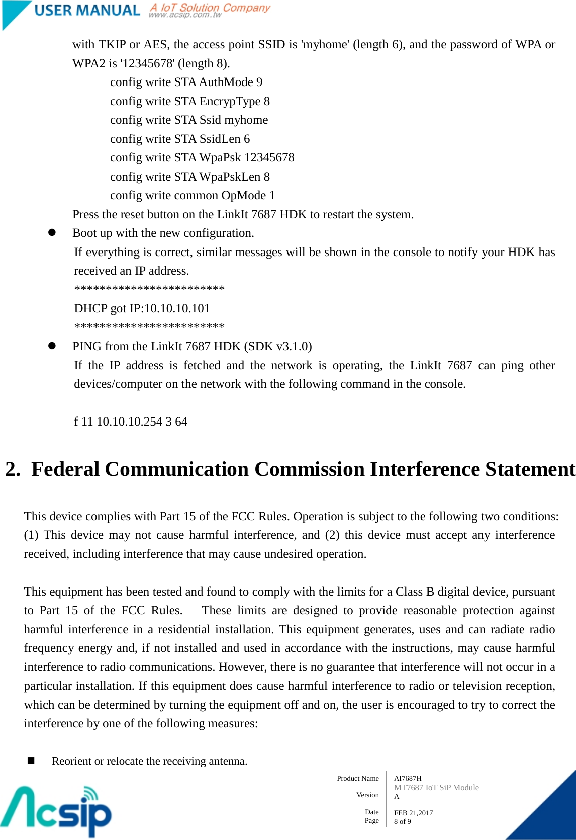   AI7687H MT7687 IoT SiP Module A  FEB 21,2017 8 of 9 Product Name    Version  Date Page with TKIP or AES, the access point SSID is &apos;myhome&apos; (length 6), and the password of WPA or WPA2 is &apos;12345678&apos; (length 8). config write STA AuthMode 9         config write STA EncrypType 8         config write STA Ssid myhome         config write STA SsidLen 6         config write STA WpaPsk 12345678         config write STA WpaPskLen 8         config write common OpMode 1 Press the reset button on the LinkIt 7687 HDK to restart the system.  Boot up with the new configuration. If everything is correct, similar messages will be shown in the console to notify your HDK has received an IP address.         ************************         DHCP got IP:10.10.10.101         ************************  PING from the LinkIt 7687 HDK (SDK v3.1.0) If the IP address is fetched and the network is operating, the LinkIt 7687  can ping other devices/computer on the network with the following command in the console.  f 11 10.10.10.254 3 64  2. Federal Communication Commission Interference Statement  This device complies with Part 15 of the FCC Rules. Operation is subject to the following two conditions: (1) This device may not cause harmful interference, and (2) this device must accept any interference received, including interference that may cause undesired operation.  This equipment has been tested and found to comply with the limits for a Class B digital device, pursuant to Part 15 of the FCC Rules.   These limits are designed to provide reasonable protection against harmful interference in a residential installation. This equipment generates, uses and can radiate radio frequency energy and, if not installed and used in accordance with the instructions, may cause harmful interference to radio communications. However, there is no guarantee that interference will not occur in a particular installation. If this equipment does cause harmful interference to radio or television reception, which can be determined by turning the equipment off and on, the user is encouraged to try to correct the interference by one of the following measures:   Reorient or relocate the receiving antenna. 