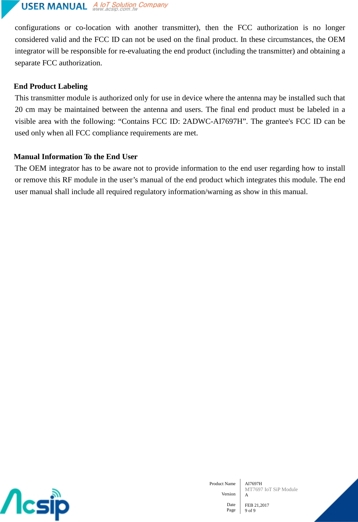   AI7697H MT7697 IoT SiP Module A  FEB 21,2017 9 of 9 Product Name    Version  Date Page configurations or co-location with another transmitter), then the FCC authorization is no longer considered valid and the FCC ID can not be used on the final product. In these circumstances, the OEM integrator will be responsible for re-evaluating the end product (including the transmitter) and obtaining a separate FCC authorization.  End Product Labeling This transmitter module is authorized only for use in device where the antenna may be installed such that 20 cm may be maintained between the antenna and users. The final end product must be labeled in a visible area with the following: “Contains FCC ID: 2ADWC-AI7697H”. The grantee&apos;s FCC ID can be used only when all FCC compliance requirements are met.  Manual Information To the End User The OEM integrator has to be aware not to provide information to the end user regarding how to install or remove this RF module in the user’s manual of the end product which integrates this module. The end user manual shall include all required regulatory information/warning as show in this manual.  