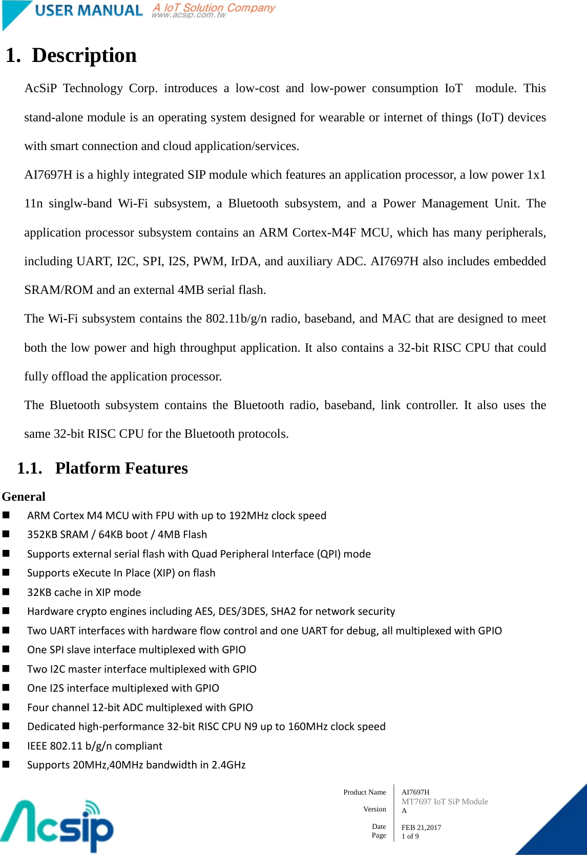   AI7697H MT7697 IoT SiP Module A  FEB 21,2017 1 of 9 Product Name    Version  Date Page 1. Description AcSiP Technology Corp. introduces a low-cost and low-power consumption IoT  module. This stand-alone module is an operating system designed for wearable or internet of things (IoT) devices with smart connection and cloud application/services.         AI7697H is a highly integrated SIP module which features an application processor, a low power 1x1 11n singlw-band Wi-Fi subsystem, a Bluetooth subsystem, and a Power Management Unit. The application processor subsystem contains an ARM Cortex-M4F MCU, which has many peripherals, including UART, I2C, SPI, I2S, PWM, IrDA, and auxiliary ADC. AI7697H also includes embedded SRAM/ROM and an external 4MB serial flash. The Wi-Fi subsystem contains the 802.11b/g/n radio, baseband, and MAC that are designed to meet both the low power and high throughput application. It also contains a 32-bit RISC CPU that could fully offload the application processor. The Bluetooth subsystem contains the Bluetooth radio, baseband, link controller. It also uses the same 32-bit RISC CPU for the Bluetooth protocols. 1.1. Platform Features   General    ARM Cortex M4 MCU with FPU with up to 192MHz clock speed  352KB SRAM / 64KB boot / 4MB Flash  Supports external serial flash with Quad Peripheral Interface (QPI) mode    Supports eXecute In Place (XIP) on flash    32KB cache in XIP mode  Hardware crypto engines including AES, DES/3DES, SHA2 for network security  Two UART interfaces with hardware flow control and one UART for debug, all multiplexed with GPIO    One SPI slave interface multiplexed with GPIO    Two I2C master interface multiplexed with GPIO  One I2S interface multiplexed with GPIO    Four channel 12-bit ADC multiplexed with GPIO    Dedicated high-performance 32-bit RISC CPU N9 up to 160MHz clock speed  IEEE 802.11 b/g/n compliant  Supports 20MHz,40MHz bandwidth in 2.4GHz   