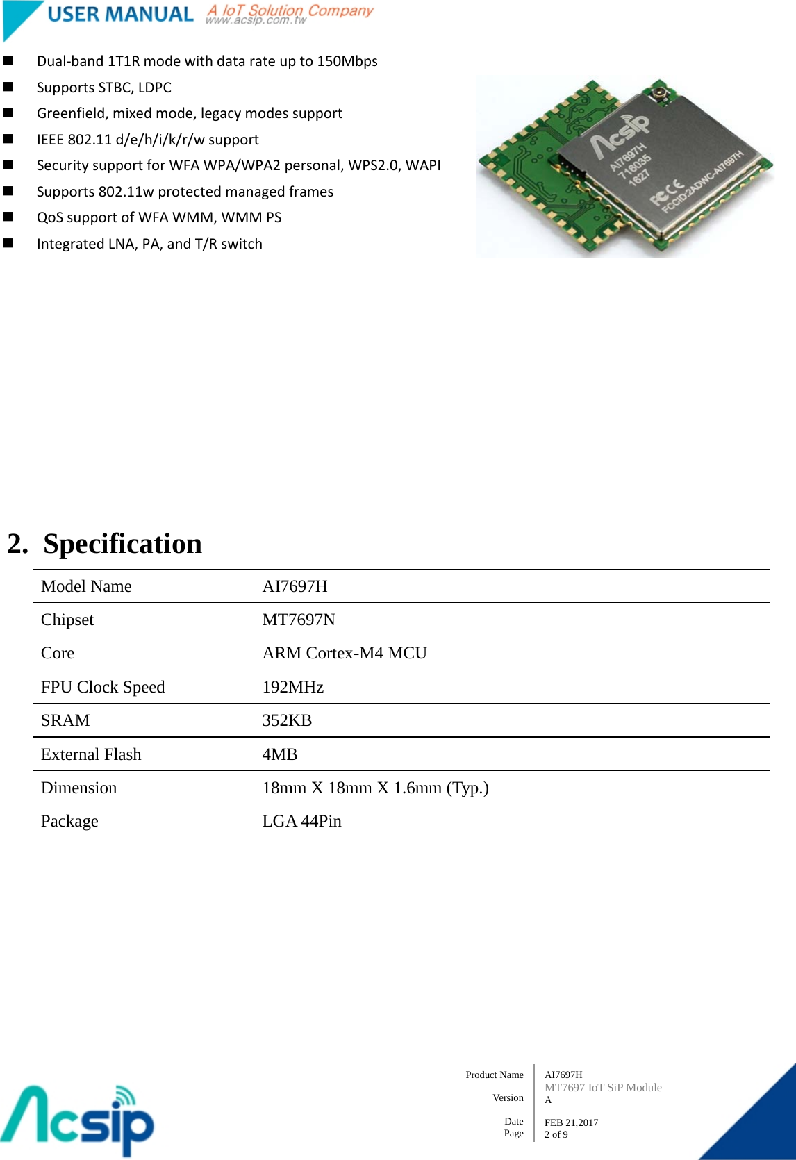   AI7697H MT7697 IoT SiP Module A  FEB 21,2017 2 of 9 Product Name    Version  Date Page  Dual-band 1T1R mode with data rate up to 150Mbps  Supports STBC, LDPC  Greenfield, mixed mode, legacy modes support  IEEE 802.11 d/e/h/i/k/r/w support  Security support for WFA WPA/WPA2 personal, WPS2.0, WAPI  Supports 802.11w protected managed frames  QoS support of WFA WMM, WMM PS  Integrated LNA, PA, and T/R switch      2. Specification Model Name  AI7697H Chipset  MT7697N Core ARM Cortex-M4 MCU   FPU Clock Speed  192MHz SRAM  352KB External Flash  4MB Dimension  18mm X 18mm X 1.6mm (Typ.) Package LGA 44Pin 