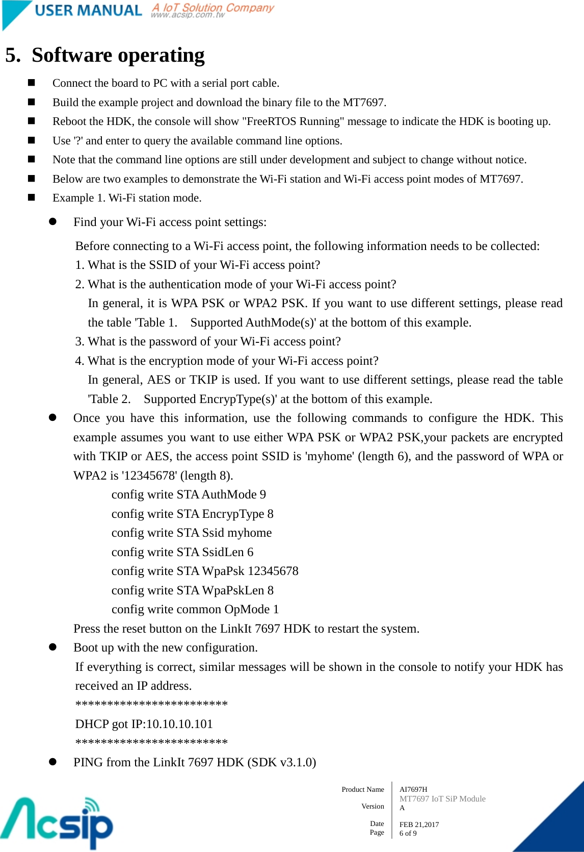   AI7697H MT7697 IoT SiP Module A  FEB 21,2017 6 of 9 Product Name    Version  Date Page 5. Software operating  Connect the board to PC with a serial port cable.  Build the example project and download the binary file to the MT7697.  Reboot the HDK, the console will show &quot;FreeRTOS Running&quot; message to indicate the HDK is booting up.  Use &apos;?&apos; and enter to query the available command line options.  Note that the command line options are still under development and subject to change without notice.  Below are two examples to demonstrate the Wi-Fi station and Wi-Fi access point modes of MT7697.  Example 1. Wi-Fi station mode.  Find your Wi-Fi access point settings: Before connecting to a Wi-Fi access point, the following information needs to be collected:       1. What is the SSID of your Wi-Fi access point?       2. What is the authentication mode of your Wi-Fi access point? In general, it is WPA PSK or WPA2 PSK. If you want to use different settings, please read the table &apos;Table 1.    Supported AuthMode(s)&apos; at the bottom of this example.       3. What is the password of your Wi-Fi access point?       4. What is the encryption mode of your Wi-Fi access point? In general, AES or TKIP is used. If you want to use different settings, please read the table &apos;Table 2.    Supported EncrypType(s)&apos; at the bottom of this example.  Once you have this information, use the following commands to configure the HDK. This example assumes you want to use either WPA PSK or WPA2 PSK,your packets are encrypted with TKIP or AES, the access point SSID is &apos;myhome&apos; (length 6), and the password of WPA or WPA2 is &apos;12345678&apos; (length 8). config write STA AuthMode 9         config write STA EncrypType 8         config write STA Ssid myhome         config write STA SsidLen 6         config write STA WpaPsk 12345678         config write STA WpaPskLen 8         config write common OpMode 1 Press the reset button on the LinkIt 7697 HDK to restart the system.  Boot up with the new configuration. If everything is correct, similar messages will be shown in the console to notify your HDK has received an IP address.         ************************         DHCP got IP:10.10.10.101         ************************  PING from the LinkIt 7697 HDK (SDK v3.1.0) 