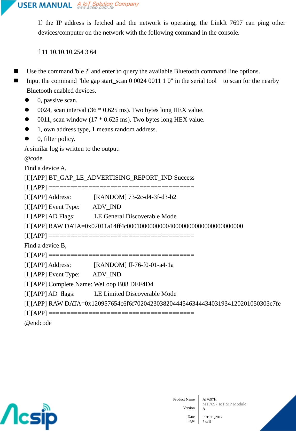   AI7697H MT7697 IoT SiP Module A  FEB 21,2017 7 of 9 Product Name    Version  Date Page If the IP address is fetched and the network is operating, the LinkIt 7697 can ping other devices/computer on the network with the following command in the console.  f 11 10.10.10.254 3 64   Use the command &apos;ble ?&apos; and enter to query the available Bluetooth command line options.  Input the command &quot;ble gap start_scan 0 0024 0011 1 0&quot; in the serial tool   to scan for the nearby Bluetooth enabled devices.  0, passive scan.  0024, scan interval (36 * 0.625 ms). Two bytes long HEX value.  0011, scan window (17 * 0.625 ms). Two bytes long HEX value.  1, own address type, 1 means random address.  0, filter policy. A similar log is written to the output:         @code         Find a device A,           [I][APP] BT_GAP_LE_ADVERTISING_REPORT_IND Success           [I][APP] ========================================           [I][APP] Address:       [RANDOM] 73-2c-d4-3f-d3-b2         [I][APP] Event Type:    ADV_IND         [I][APP] AD Flags:      LE General Discoverable Mode         [I][APP] RAW DATA=0x02011a14ff4c000100000000040000000000000000000000         [I][APP] ========================================         Find a device B,         [I][APP] ========================================         [I][APP] Address:       [RANDOM] ff-76-f0-01-a4-1a         [I][APP] Event Type:    ADV_IND         [I][APP] Complete Name: WeLoop B08 DEF4D4         [I][APP] AD Flags:      LE Limited Discoverable Mode         [I][APP] RAW DATA=0x120957654c6f6f702042303820444546344434031934120201050303e7fe         [I][APP] ======================================== @endcode       