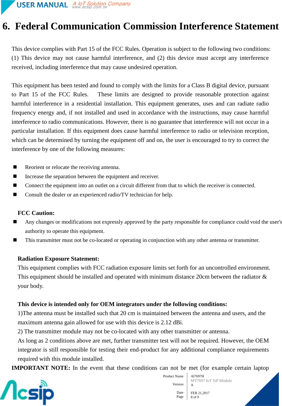   AI7697H MT7697 IoT SiP Module A  FEB 21,2017 8 of 9 Product Name    Version  Date Page 6. Federal Communication Commission Interference Statement  This device complies with Part 15 of the FCC Rules. Operation is subject to the following two conditions: (1) This device may not cause harmful interference, and (2) this device must accept any interference received, including interference that may cause undesired operation.  This equipment has been tested and found to comply with the limits for a Class B digital device, pursuant to Part 15 of the FCC Rules.   These limits are designed to provide reasonable protection against harmful interference in a residential installation. This equipment generates, uses and can radiate radio frequency energy and, if not installed and used in accordance with the instructions, may cause harmful interference to radio communications. However, there is no guarantee that interference will not occur in a particular installation. If this equipment does cause harmful interference to radio or television reception, which can be determined by turning the equipment off and on, the user is encouraged to try to correct the interference by one of the following measures:   Reorient or relocate the receiving antenna.  Increase the separation between the equipment and receiver.  Connect the equipment into an outlet on a circuit different from that to which the receiver is connected.  Consult the dealer or an experienced radio/TV technician for help.  FCC Caution:  Any changes or modifications not expressly approved by the party responsible for compliance could void the user&apos;s authority to operate this equipment.  This transmitter must not be co-located or operating in conjunction with any other antenna or transmitter.  Radiation Exposure Statement: This equipment complies with FCC radiation exposure limits set forth for an uncontrolled environment. This equipment should be installed and operated with minimum distance 20cm between the radiator &amp; your body.  This device is intended only for OEM integrators under the following conditions: 1)The antenna must be installed such that 20 cm is maintained between the antenna and users, and the maximum antenna gain allowed for use with this device is 2.12 dBi. 2) The transmitter module may not be co-located with any other transmitter or antenna. As long as 2 conditions above are met, further transmitter test will not be required. However, the OEM integrator is still responsible for testing their end-product for any additional compliance requirements required with this module installed. IMPORTANT NOTE: In the event that these conditions can not be met (for example certain laptop 