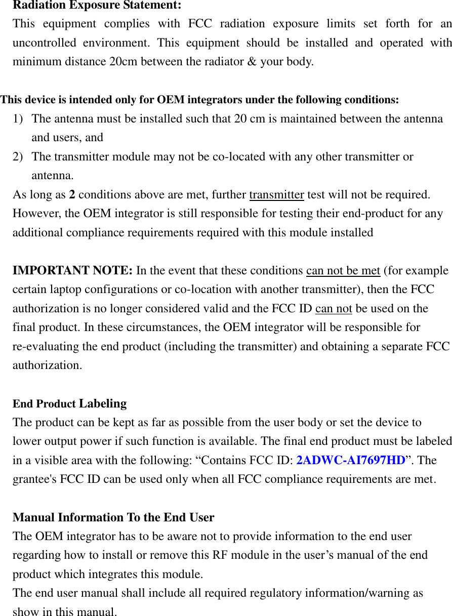 Radiation Exposure Statement: This  equipment  complies  with  FCC  radiation  exposure  limits  set  forth  for  an uncontrolled  environment.  This  equipment  should  be  installed  and  operated  with minimum distance 20cm between the radiator &amp; your body.  This device is intended only for OEM integrators under the following conditions: 1) The antenna must be installed such that 20 cm is maintained between the antenna and users, and 2) The transmitter module may not be co-located with any other transmitter or antenna. As long as 2 conditions above are met, further transmitter test will not be required. However, the OEM integrator is still responsible for testing their end-product for any additional compliance requirements required with this module installed  IMPORTANT NOTE: In the event that these conditions can not be met (for example certain laptop configurations or co-location with another transmitter), then the FCC authorization is no longer considered valid and the FCC ID can not be used on the final product. In these circumstances, the OEM integrator will be responsible for re-evaluating the end product (including the transmitter) and obtaining a separate FCC authorization.  End Product Labeling   The product can be kept as far as possible from the user body or set the device to lower output power if such function is available. The final end product must be labeled in a visible area with the following: “Contains FCC ID: 2ADWC-AI7697HD”. The grantee&apos;s FCC ID can be used only when all FCC compliance requirements are met.  Manual Information To the End User The OEM integrator has to be aware not to provide information to the end user regarding how to install or remove this RF module in the user’s manual of the end product which integrates this module. The end user manual shall include all required regulatory information/warning as show in this manual.  