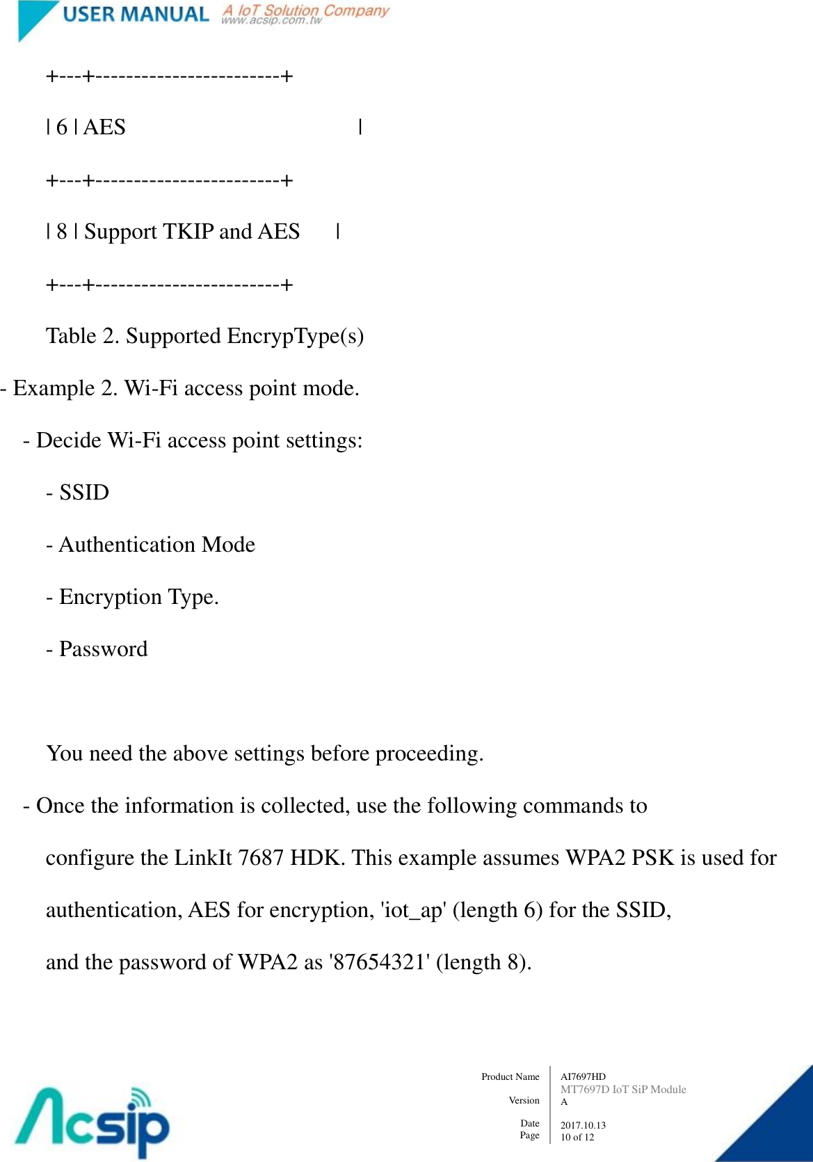   AI7697HD MT7697D IoT SiP Module A  2017.10.13 10 of 12 Product Name    Version  Date Page             +---+------------------------+             | 6 | AES                                        |             +---+------------------------+             | 8 | Support TKIP and AES      |             +---+------------------------+             Table 2. Supported EncrypType(s)   - Example 2. Wi-Fi access point mode.         - Decide Wi-Fi access point settings:             - SSID             - Authentication Mode             - Encryption Type.             - Password              You need the above settings before proceeding.         - Once the information is collected, use the following commands to               configure the LinkIt 7687 HDK. This example assumes WPA2 PSK is used for             authentication, AES for encryption, &apos;iot_ap&apos; (length 6) for the SSID,               and the password of WPA2 as &apos;87654321&apos; (length 8).  