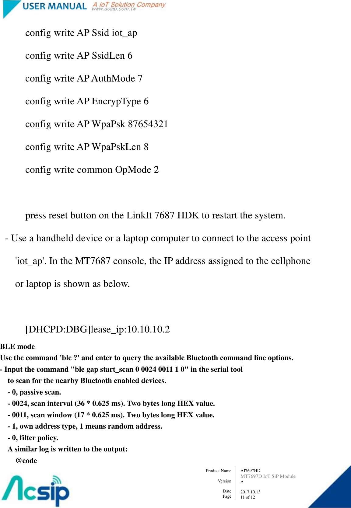   AI7697HD MT7697D IoT SiP Module A  2017.10.13 11 of 12 Product Name    Version  Date Page                 config write AP Ssid iot_ap                 config write AP SsidLen 6                 config write AP AuthMode 7                 config write AP EncrypType 6                 config write AP WpaPsk 87654321                 config write AP WpaPskLen 8                 config write common OpMode 2                  press reset button on the LinkIt 7687 HDK to restart the system.         - Use a handheld device or a laptop computer to connect to the access point             &apos;iot_ap&apos;. In the MT7687 console, the IP address assigned to the cellphone               or laptop is shown as below.                  [DHCPD:DBG]lease_ip:10.10.10.2 BLE mode Use the command &apos;ble ?&apos; and enter to query the available Bluetooth command line options.     - Input the command &quot;ble gap start_scan 0 0024 0011 1 0&quot; in the serial tool         to scan for the nearby Bluetooth enabled devices.       - 0, passive scan.       - 0024, scan interval (36 * 0.625 ms). Two bytes long HEX value.       - 0011, scan window (17 * 0.625 ms). Two bytes long HEX value.       - 1, own address type, 1 means random address.       - 0, filter policy.       A similar log is written to the output:         @code 