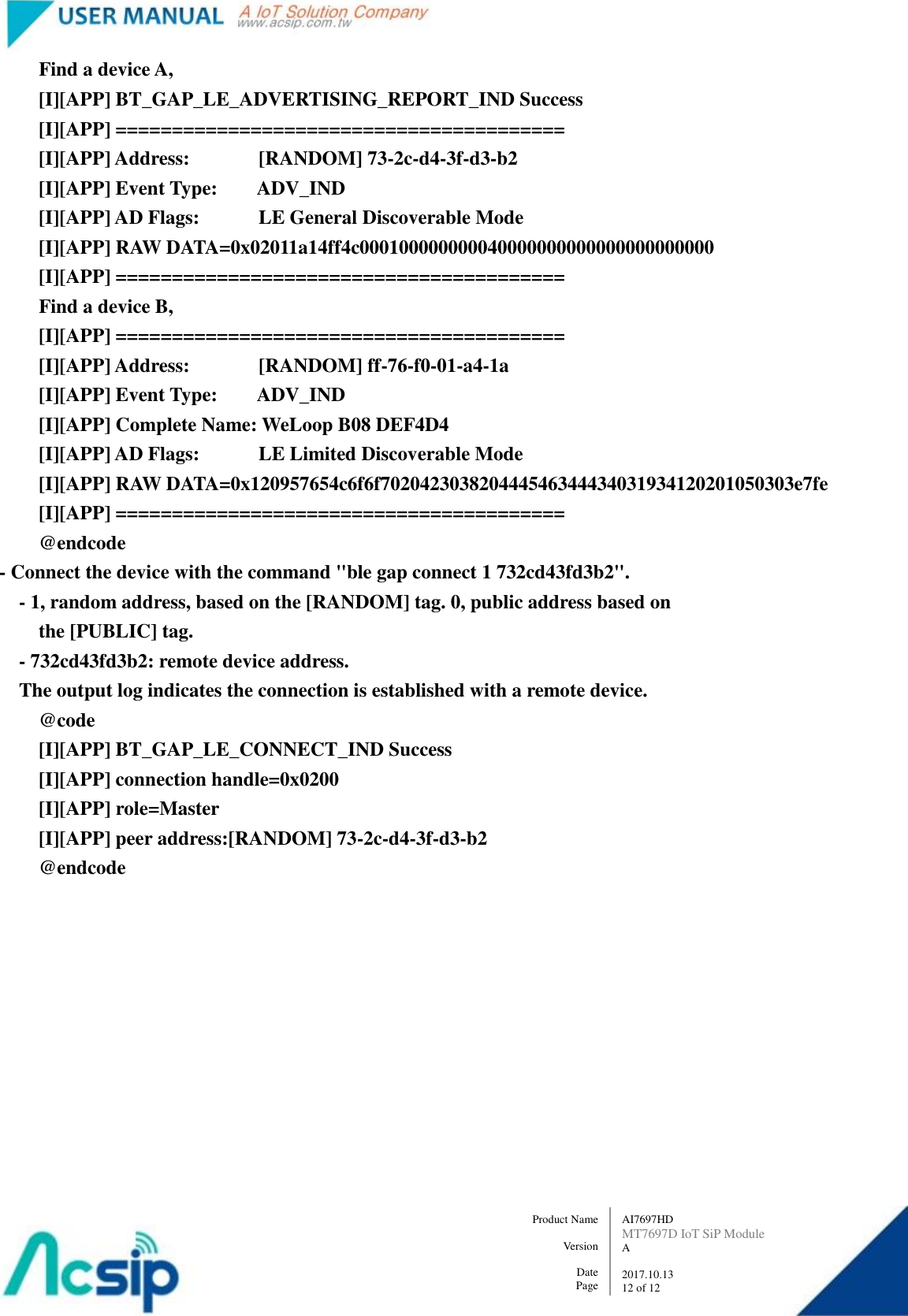   AI7697HD MT7697D IoT SiP Module A  2017.10.13 12 of 12 Product Name    Version  Date Page         Find a device A,           [I][APP] BT_GAP_LE_ADVERTISING_REPORT_IND Success           [I][APP] ========================================           [I][APP] Address:              [RANDOM] 73-2c-d4-3f-d3-b2         [I][APP] Event Type:        ADV_IND         [I][APP] AD Flags:            LE General Discoverable Mode         [I][APP] RAW DATA=0x02011a14ff4c000100000000040000000000000000000000         [I][APP] ========================================         Find a device B,         [I][APP] ========================================         [I][APP] Address:              [RANDOM] ff-76-f0-01-a4-1a         [I][APP] Event Type:        ADV_IND         [I][APP] Complete Name: WeLoop B08 DEF4D4         [I][APP] AD Flags:            LE Limited Discoverable Mode         [I][APP] RAW DATA=0x120957654c6f6f702042303820444546344434031934120201050303e7fe         [I][APP] ========================================         @endcode     - Connect the device with the command &quot;ble gap connect 1 732cd43fd3b2&quot;.       - 1, random address, based on the [RANDOM] tag. 0, public address based on         the [PUBLIC] tag.       - 732cd43fd3b2: remote device address.       The output log indicates the connection is established with a remote device.         @code          [I][APP] BT_GAP_LE_CONNECT_IND Success         [I][APP] connection handle=0x0200         [I][APP] role=Master         [I][APP] peer address:[RANDOM] 73-2c-d4-3f-d3-b2         @endcode  