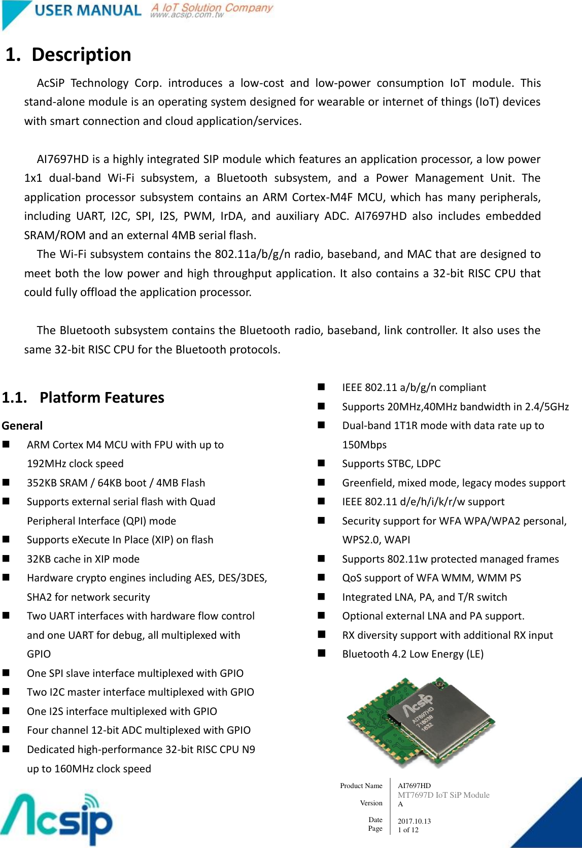   AI7697HD MT7697D IoT SiP Module A  2017.10.13 1 of 12 Product Name    Version  Date Page 1. Description AcSiP  Technology  Corp.  introduces  a  low-cost  and  low-power  consumption  IoT  module.  This stand-alone module is an operating system designed for wearable or internet of things (IoT) devices with smart connection and cloud application/services.      AI7697HD is a highly integrated SIP module which features an application processor, a low power 1x1  dual-band  Wi-Fi  subsystem,  a  Bluetooth  subsystem,  and  a  Power  Management  Unit.  The application processor  subsystem contains an  ARM  Cortex-M4F  MCU, which has  many  peripherals, including  UART,  I2C,  SPI,  I2S,  PWM,  IrDA,  and  auxiliary  ADC.  AI7697HD  also  includes  embedded SRAM/ROM and an external 4MB serial flash. The Wi-Fi subsystem contains the 802.11a/b/g/n radio, baseband, and MAC that are designed to meet both the low power and high throughput application. It also contains a 32-bit RISC CPU that could fully offload the application processor.  The Bluetooth subsystem contains the Bluetooth radio, baseband, link controller. It also uses the same 32-bit RISC CPU for the Bluetooth protocols.  1.1. Platform Features   General    ARM Cortex M4 MCU with FPU with up to 192MHz clock speed  352KB SRAM / 64KB boot / 4MB Flash  Supports external serial flash with Quad Peripheral Interface (QPI) mode    Supports eXecute In Place (XIP) on flash    32KB cache in XIP mode  Hardware crypto engines including AES, DES/3DES, SHA2 for network security  Two UART interfaces with hardware flow control and one UART for debug, all multiplexed with GPIO    One SPI slave interface multiplexed with GPIO    Two I2C master interface multiplexed with GPIO  One I2S interface multiplexed with GPIO    Four channel 12-bit ADC multiplexed with GPIO    Dedicated high-performance 32-bit RISC CPU N9 up to 160MHz clock speed  IEEE 802.11 a/b/g/n compliant  Supports 20MHz,40MHz bandwidth in 2.4/5GHz    Dual-band 1T1R mode with data rate up to 150Mbps  Supports STBC, LDPC  Greenfield, mixed mode, legacy modes support  IEEE 802.11 d/e/h/i/k/r/w support  Security support for WFA WPA/WPA2 personal, WPS2.0, WAPI  Supports 802.11w protected managed frames  QoS support of WFA WMM, WMM PS  Integrated LNA, PA, and T/R switch  Optional external LNA and PA support.  RX diversity support with additional RX input  Bluetooth 4.2 Low Energy (LE)  