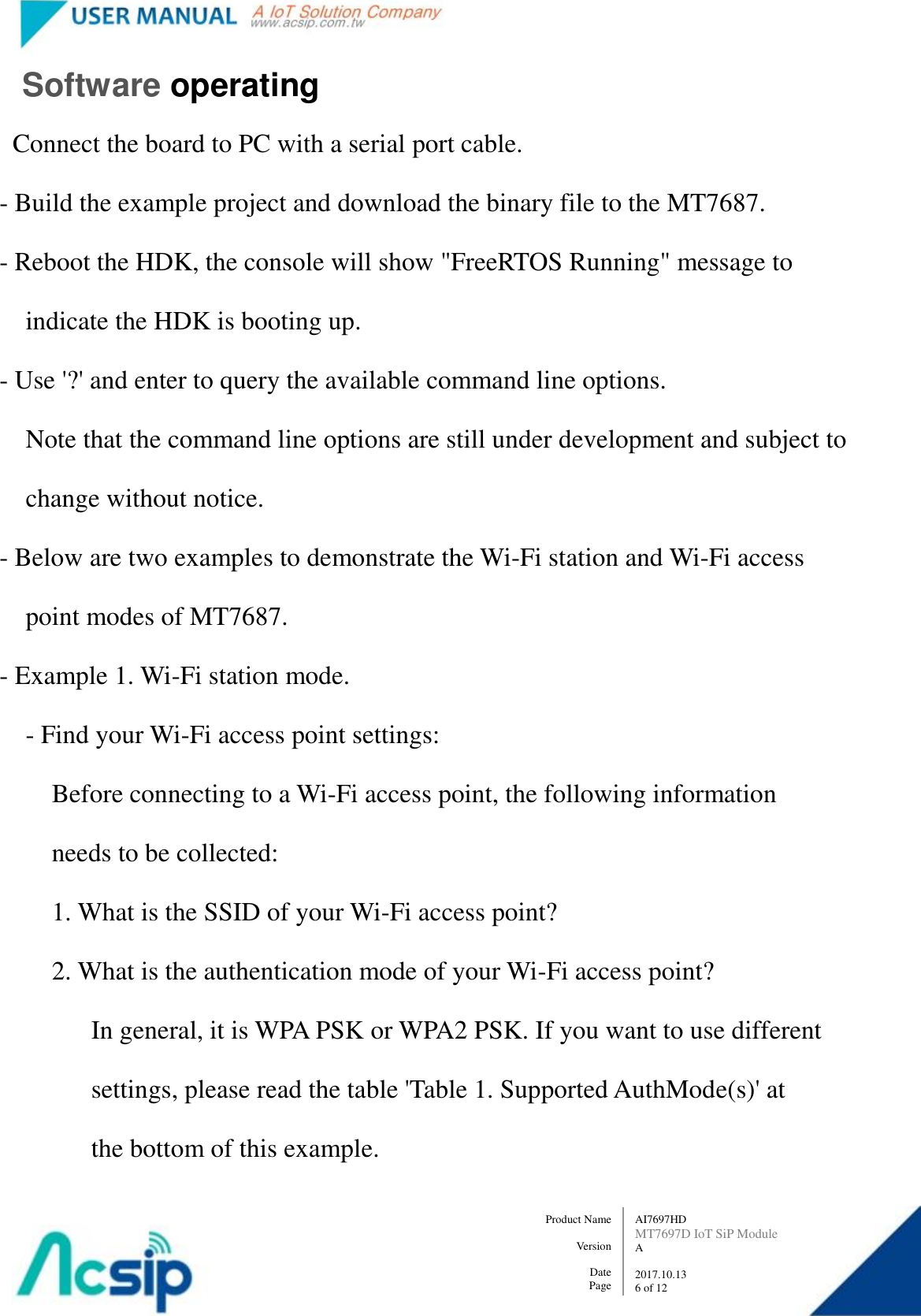   AI7697HD MT7697D IoT SiP Module A  2017.10.13 6 of 12 Product Name    Version  Date Page      Software operating Connect the board to PC with a serial port cable.   - Build the example project and download the binary file to the MT7687.   - Reboot the HDK, the console will show &quot;FreeRTOS Running&quot; message to           indicate the HDK is booting up.   - Use &apos;?&apos; and enter to query the available command line options.         Note that the command line options are still under development and subject to           change without notice.   - Below are two examples to demonstrate the Wi-Fi station and Wi-Fi access           point modes of MT7687.   - Example 1. Wi-Fi station mode.         - Find your Wi-Fi access point settings:             Before connecting to a Wi-Fi access point, the following information               needs to be collected:             1. What is the SSID of your Wi-Fi access point?             2. What is the authentication mode of your Wi-Fi access point?                   In general, it is WPA PSK or WPA2 PSK. If you want to use different                     settings, please read the table &apos;Table 1. Supported AuthMode(s)&apos; at                     the bottom of this example. 