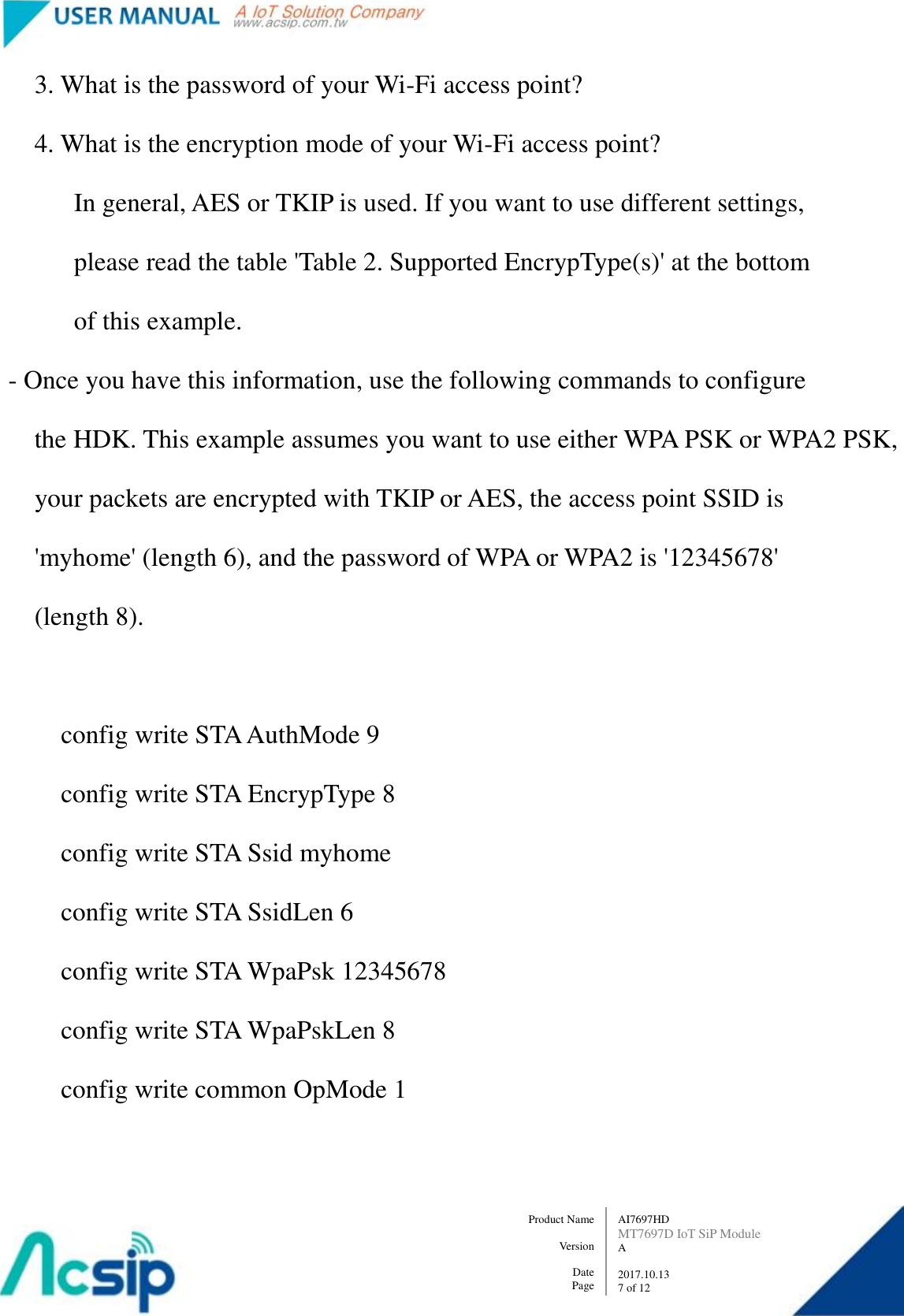   AI7697HD MT7697D IoT SiP Module A  2017.10.13 7 of 12 Product Name    Version  Date Page             3. What is the password of your Wi-Fi access point?             4. What is the encryption mode of your Wi-Fi access point?                   In general, AES or TKIP is used. If you want to use different settings,                   please read the table &apos;Table 2. Supported EncrypType(s)&apos; at the bottom                     of this example.         - Once you have this information, use the following commands to configure               the HDK. This example assumes you want to use either WPA PSK or WPA2 PSK,             your packets are encrypted with TKIP or AES, the access point SSID is               &apos;myhome&apos; (length 6), and the password of WPA or WPA2 is &apos;12345678&apos;               (length 8).                  config write STA AuthMode 9                 config write STA EncrypType 8                 config write STA Ssid myhome                 config write STA SsidLen 6                 config write STA WpaPsk 12345678                 config write STA WpaPskLen 8                 config write common OpMode 1  