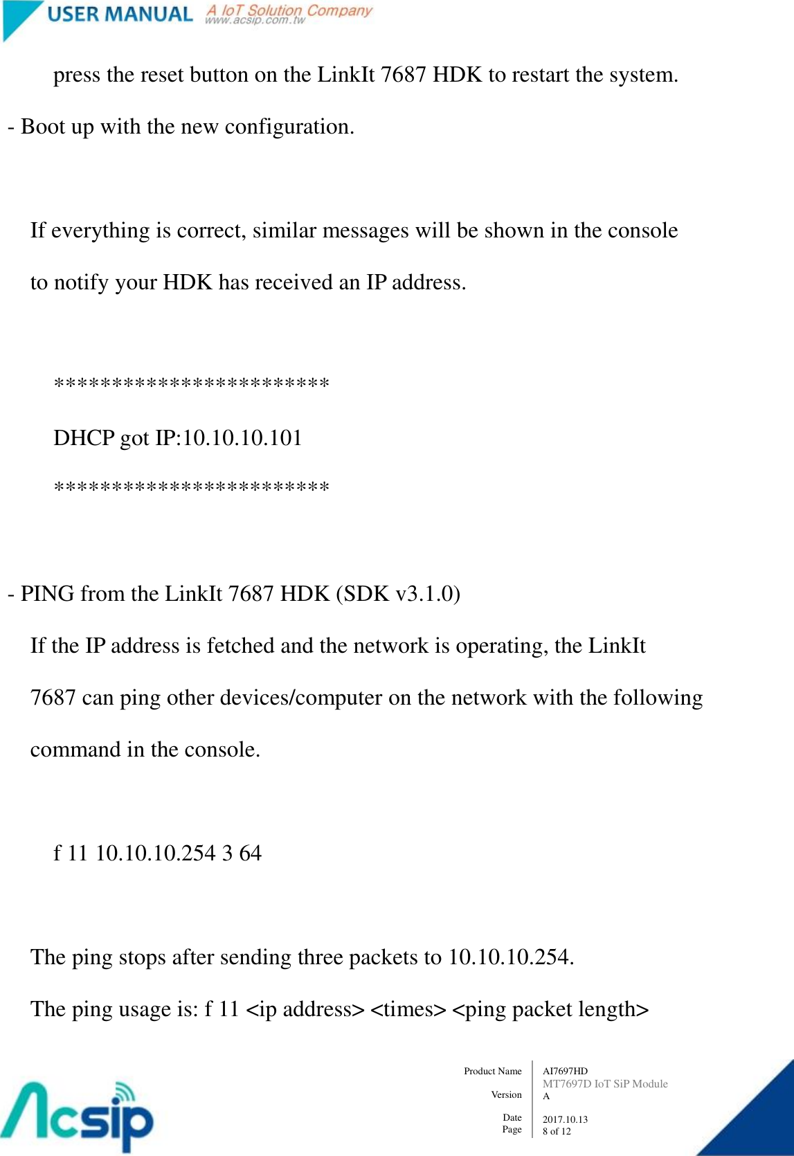   AI7697HD MT7697D IoT SiP Module A  2017.10.13 8 of 12 Product Name    Version  Date Page                 press the reset button on the LinkIt 7687 HDK to restart the system.         - Boot up with the new configuration.              If everything is correct, similar messages will be shown in the console               to notify your HDK has received an IP address.                  ************************                 DHCP got IP:10.10.10.101                 ************************          - PING from the LinkIt 7687 HDK (SDK v3.1.0)             If the IP address is fetched and the network is operating, the LinkIt             7687 can ping other devices/computer on the network with the following               command in the console.                  f 11 10.10.10.254 3 64              The ping stops after sending three packets to 10.10.10.254.             The ping usage is: f 11 &lt;ip address&gt; &lt;times&gt; &lt;ping packet length&gt; 