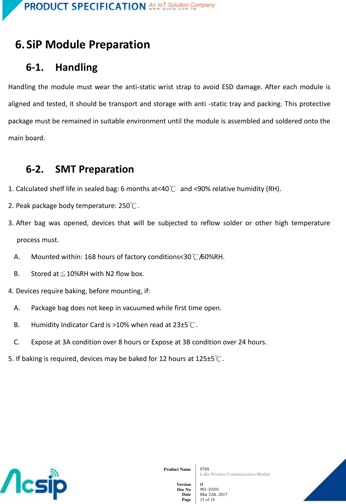   S76S LoRa Wireless Communication Module  H 901-10201 Mar 22th ,2017 15 of 18   Product Name     Version Doc No Date Page  6. SiP Module Preparation 6-1.    Handling Handling the module must wear the  anti-static wrist  strap to avoid ESD  damage. After each module  is aligned and tested, it should be transport and storage with anti -static tray and packing. This protective package must be remained in suitable environment until the module is assembled and soldered onto the main board.  6-2.    SMT Preparation 1. Calculated shelf life in sealed bag: 6 months at&lt;40℃  and &lt;90% relative humidity (RH). 2. Peak package body temperature: 250℃. 3. After  bag  was  opened,  devices  that  will  be  subjected  to  reflow  solder  or  other  high  temperature process must. A. Mounted within: 168 hours of factory conditions&lt;30℃/60%RH. B. Stored at≦10%RH with N2 flow box. 4. Devices require baking, before mounting, if: A. Package bag does not keep in vacuumed while first time open. B. Humidity Indicator Card is &gt;10% when read at 23±5℃. C. Expose at 3A condition over 8 hours or Expose at 3B condition over 24 hours. 5. If baking is required, devices may be baked for 12 hours at 125±5℃.          