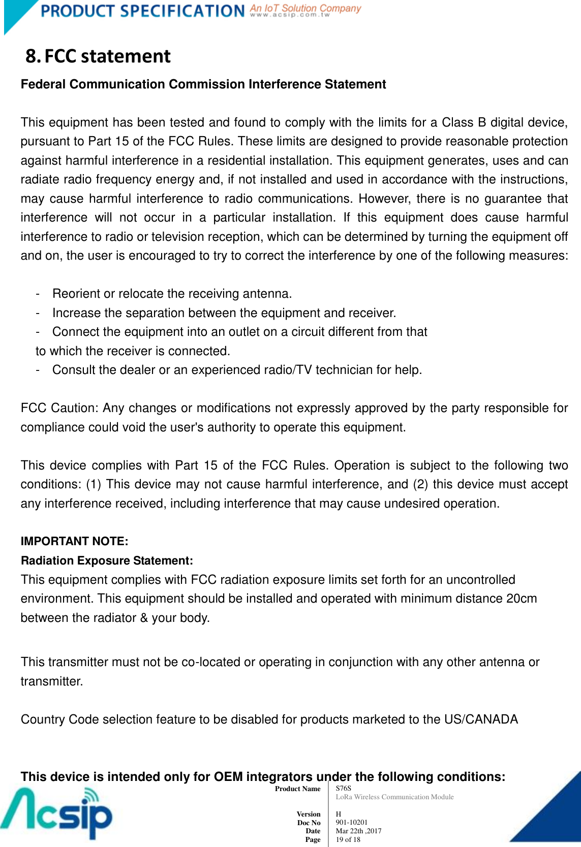   S76S LoRa Wireless Communication Module  H 901-10201 Mar 22th ,2017 19 of 18   Product Name     Version Doc No Date Page 8. FCC statement Federal Communication Commission Interference Statement  This equipment has been tested and found to comply with the limits for a Class B digital device, pursuant to Part 15 of the FCC Rules. These limits are designed to provide reasonable protection against harmful interference in a residential installation. This equipment generates, uses and can radiate radio frequency energy and, if not installed and used in accordance with the instructions, may cause harmful interference to radio communications. However, there is no guarantee that interference  will  not  occur  in  a  particular  installation.  If  this  equipment  does  cause  harmful interference to radio or television reception, which can be determined by turning the equipment off and on, the user is encouraged to try to correct the interference by one of the following measures:  -  Reorient or relocate the receiving antenna. -  Increase the separation between the equipment and receiver. -  Connect the equipment into an outlet on a circuit different from that to which the receiver is connected. -  Consult the dealer or an experienced radio/TV technician for help.  FCC Caution: Any changes or modifications not expressly approved by the party responsible for compliance could void the user&apos;s authority to operate this equipment.  This device complies with  Part  15 of the FCC Rules. Operation  is subject to  the following two conditions: (1) This device may not cause harmful interference, and (2) this device must accept any interference received, including interference that may cause undesired operation.  IMPORTANT NOTE: Radiation Exposure Statement: This equipment complies with FCC radiation exposure limits set forth for an uncontrolled environment. This equipment should be installed and operated with minimum distance 20cm between the radiator &amp; your body.  This transmitter must not be co-located or operating in conjunction with any other antenna or transmitter.  Country Code selection feature to be disabled for products marketed to the US/CANADA   This device is intended only for OEM integrators under the following conditions: 