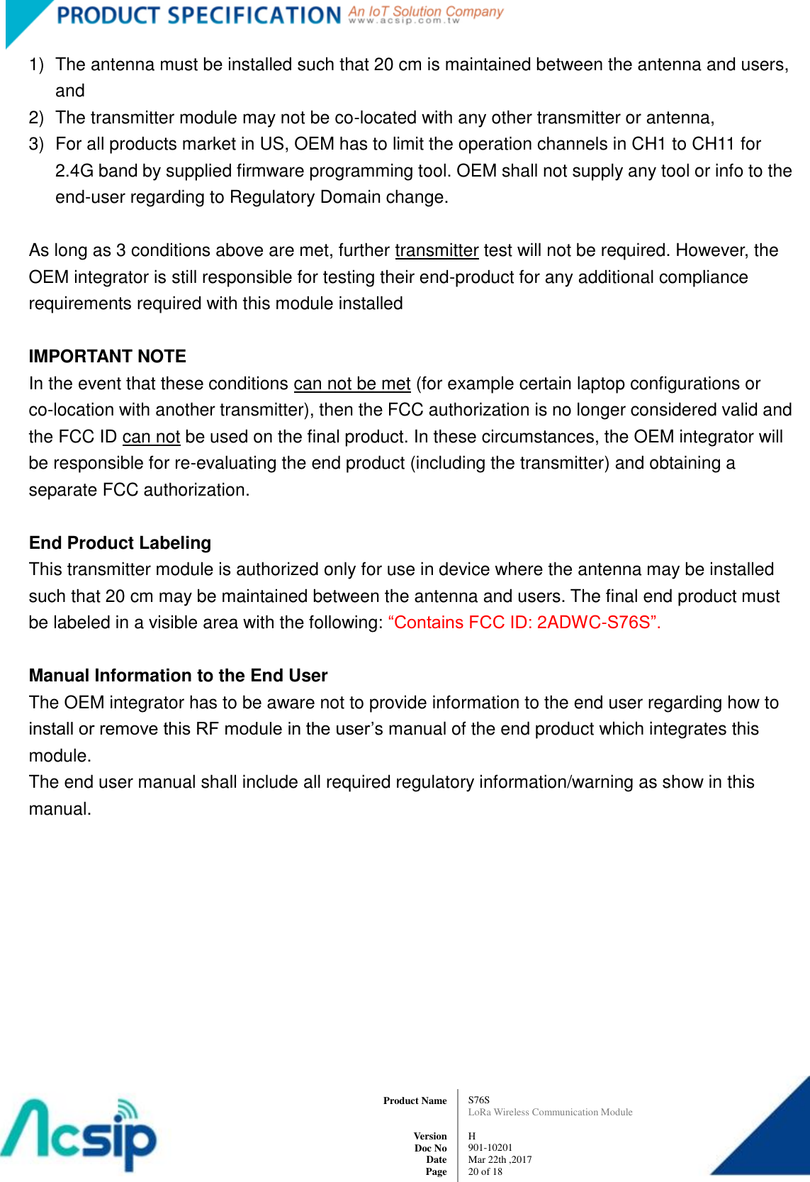   S76S LoRa Wireless Communication Module  H 901-10201 Mar 22th ,2017 20 of 18   Product Name     Version Doc No Date Page 1)  The antenna must be installed such that 20 cm is maintained between the antenna and users, and   2)  The transmitter module may not be co-located with any other transmitter or antenna,   3)  For all products market in US, OEM has to limit the operation channels in CH1 to CH11 for 2.4G band by supplied firmware programming tool. OEM shall not supply any tool or info to the end-user regarding to Regulatory Domain change.  As long as 3 conditions above are met, further transmitter test will not be required. However, the OEM integrator is still responsible for testing their end-product for any additional compliance requirements required with this module installed  IMPORTANT NOTE In the event that these conditions can not be met (for example certain laptop configurations or co-location with another transmitter), then the FCC authorization is no longer considered valid and the FCC ID can not be used on the final product. In these circumstances, the OEM integrator will be responsible for re-evaluating the end product (including the transmitter) and obtaining a separate FCC authorization.  End Product Labeling This transmitter module is authorized only for use in device where the antenna may be installed such that 20 cm may be maintained between the antenna and users. The final end product must be labeled in a visible area with the following: “Contains FCC ID: 2ADWC-S76S”.  Manual Information to the End User The OEM integrator has to be aware not to provide information to the end user regarding how to install or remove this RF module in the user’s manual of the end product which integrates this module. The end user manual shall include all required regulatory information/warning as show in this manual.  