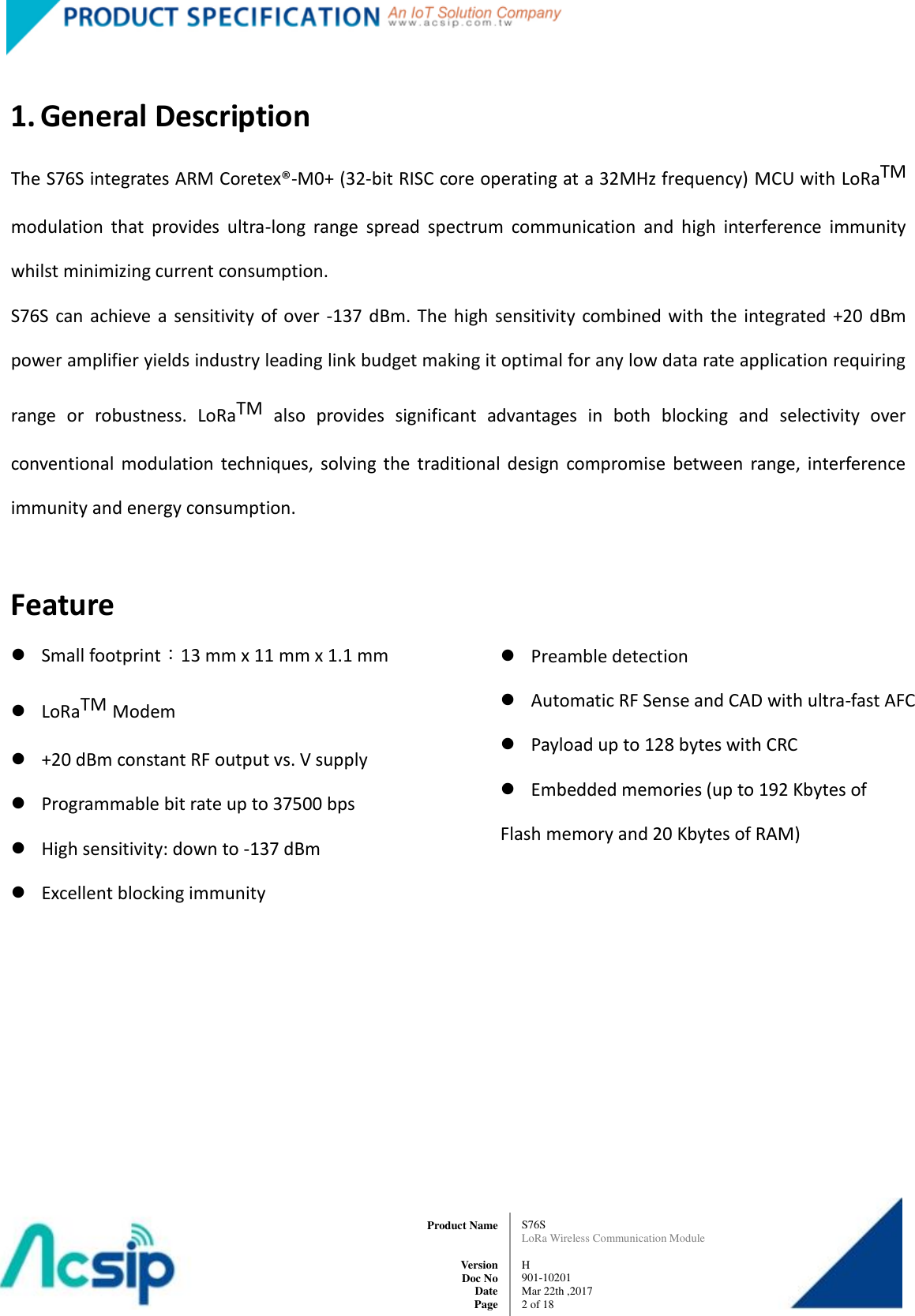   S76S LoRa Wireless Communication Module  H 901-10201 Mar 22th ,2017 2 of 18   Product Name     Version Doc No Date Page  1. General Description The S76S integrates ARM Coretex®-M0+ (32-bit RISC core operating at a 32MHz frequency) MCU with LoRaTM modulation  that  provides  ultra-long  range  spread  spectrum  communication  and  high  interference  immunity whilst minimizing current consumption. S76S can achieve a sensitivity of over  -137 dBm. The  high  sensitivity combined  with  the integrated  +20  dBm power amplifier yields industry leading link budget making it optimal for any low data rate application requiring range  or  robustness.  LoRaTM  also  provides  significant  advantages  in  both  blocking  and  selectivity  over conventional  modulation  techniques,  solving  the  traditional  design  compromise  between  range,  interference immunity and energy consumption.  Feature  Small footprint：13 mm x 11 mm x 1.1 mm  LoRaTM Modem  +20 dBm constant RF output vs. V supply  Programmable bit rate up to 37500 bps  High sensitivity: down to -137 dBm  Excellent blocking immunity  Preamble detection  Automatic RF Sense and CAD with ultra-fast AFC  Payload up to 128 bytes with CRC  Embedded memories (up to 192 Kbytes of Flash memory and 20 Kbytes of RAM)   