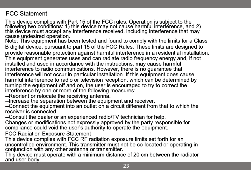 FCC StatementThis device complies with Part 15 of the FCC rules. Operation is subject to the following two conditions: 1) this device may not cause harmful interference, and 2) this device must accept any interference received, including interference that may cause undesired operation.Note: This equipment has been tested and found to comply with the limits for a ClassB digital device, pursuant to part 15 of the FCC Rules. These limits are designed toprovide reasonable protection against harmful interference in a residential installation.This equipment generates uses and can radiate radio frequency energy and, if not installed and used in accordance with the instructions, may cause harmful interference to radio communications. However, there is no guarantee that interference will not occur in particular installation. If this equipment does cause harmful interference to radio or television reception, which can be determined by turning the equipment off and on, the user is encouraged to try to correct the interference by one or more of the following measures:--Reorient or relocate the receiving antenna.--Increase the separation between the equipment and receiver.--Connect the equipment into an outlet on a circuit different from that to which the receiver is connected.--Consult the dealer or an experienced radio/TV technician for help.Changes or modifications not expressly approved by the party responsible for compliance could void the user’s authority to operate the equipment.FCC Radiation Exposure StatementThis device complies with FCC RF radiation exposure limits set forth for an uncontrolled environment. This transmitter must not be co-located or operating in conjunction with any other antenna or transmitter.This device must operate with a minimum distance of 20 cm between the radiator and user body.