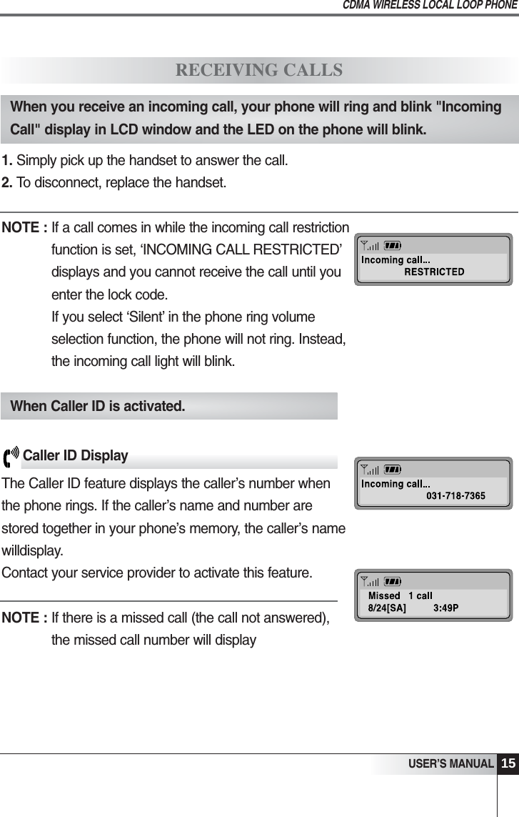 15USER&rsquo;S MANUALCDMA WIRELESS LOCAL LOOP PHONERECEIVING CALLSWhen you receive an incoming call, your phone will ring and blink "IncomingCall" display in LCD window and the LED on the phone will blink.1. Simply pick up the handset to answer the call.2. To disconnect, replace the handset.NOTE : If a call comes in while the incoming call restrictionfunction is set, &lsquo;INCOMING CALL RESTRICTED&rsquo;displays and you cannot receive the call until youenter the lock code.If you select &lsquo;Silent&rsquo; in the phone ring volumeselection function, the phone will not ring. Instead,the incoming call light will blink.When Caller ID is activated.Caller ID DisplayThe Caller ID feature displays the caller&rsquo;s number when the phone rings. If the caller&rsquo;s name and number are stored together in your phone&rsquo;s memory, the caller&rsquo;s namewilldisplay. Contact your service provider to activate this feature.   NOTE : If there is a missed call (the call not answered), the missed call number will display