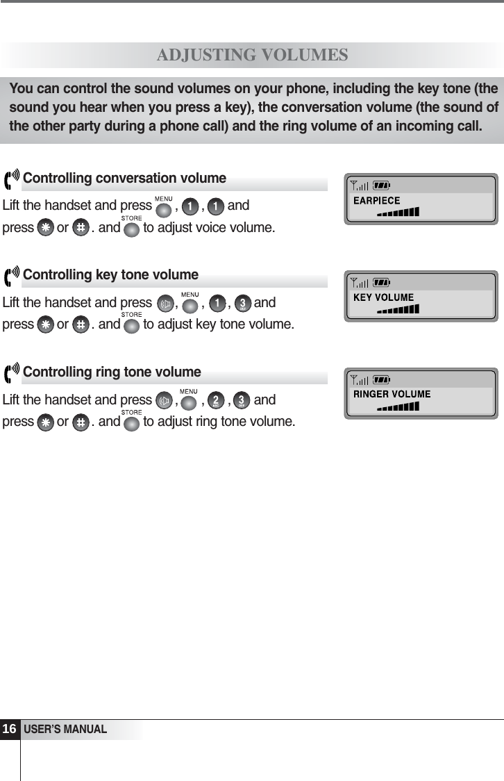 3USER&rsquo;S MANUALADJUSTING VOLUMESControlling conversation volumeLift the handset and press      ,      ,      and press      or      . and      to adjust voice volume. Controlling key tone volumeLift the handset and press      ,      ,      ,      and press      or      . and      to adjust key tone volume. Controlling ring tone volumeLift the handset and press      ,      ,      ,      and press      or      . and      to adjust ring tone volume.You can control the sound volumes on your phone, including the key tone (thesound you hear when you press a key), the conversation volume (the sound ofthe other party during a phone call) and the ring volume of an incoming call.16