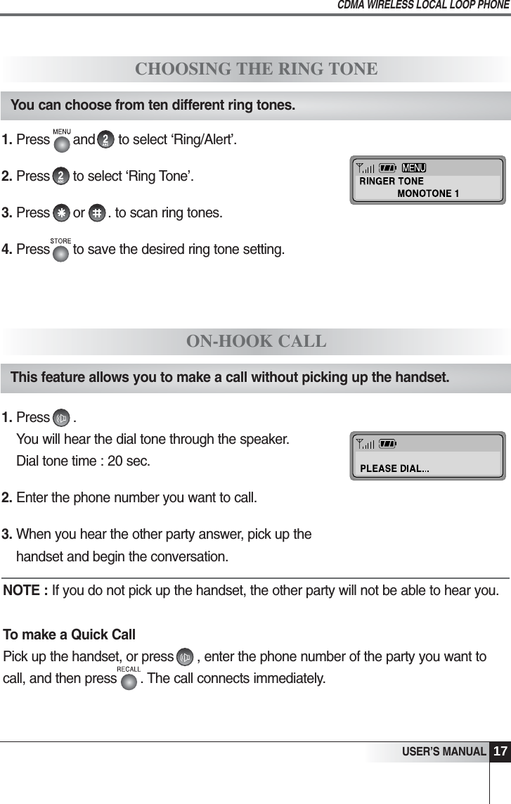 17USER&rsquo;S MANUALCDMA WIRELESS LOCAL LOOP PHONECHOOSING THE RING TONEYou can choose from ten different ring tones.1. Press      and      to select &lsquo;Ring/Alert&rsquo;.2. Press      to select &lsquo;Ring Tone&rsquo;.3. Press      or      . to scan ring tones. 4. Press      to save the desired ring tone setting.ON-HOOK CALLThis feature allows you to make a call without picking up the handset.   1. Press      . You will hear the dial tone through the speaker.Dial tone time : 20 sec.2. Enter the phone number you want to call.3. When you hear the other party answer, pick up thehandset and begin the conversation.NOTE : If you do not pick up the handset, the other party will not be able to hear you.To make a Quick CallPick up the handset, or press      , enter the phone number of the party you want tocall, and then press      . The call connects immediately.