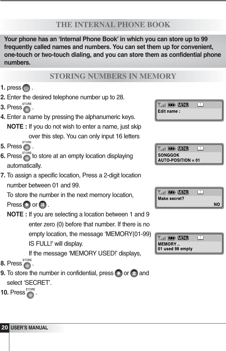 1. press      .2. Enter the desired telephone number up to 28.3. Press      . 4. Enter a name by pressing the alphanumeric keys.NOTE : If you do not wish to enter a name, just skipover this step. You can only input 16 letters5. Press      .6. Press      to store at an empty location displayingautomatically.7. To assign a specific location, Press a 2-digit locationnumber between 01 and 99. To store the number in the next memory location,Press      or      .NOTE : If you are selecting a location between 1 and 9enter zero (0) before that number. If there is noempty location, the message &lsquo;MEMORY(01-99)IS FULL!&rsquo; will display. If the message &lsquo;MEMORY USED!&rsquo; displays, 8. Press      .9. To store the number in confidential, press      or      andselect &lsquo;SECRET&rsquo;.10. Press      .20USER&rsquo;S MANUALTHE INTERNAL PHONE BOOKSTORING NUMBERS IN MEMORYYour phone has an &lsquo;Internal Phone Book&rsquo; in which you can store up to 99frequently called names and numbers. You can set them up for convenient,one-touch or two-touch dialing, and you can store them as confidential phonenumbers.