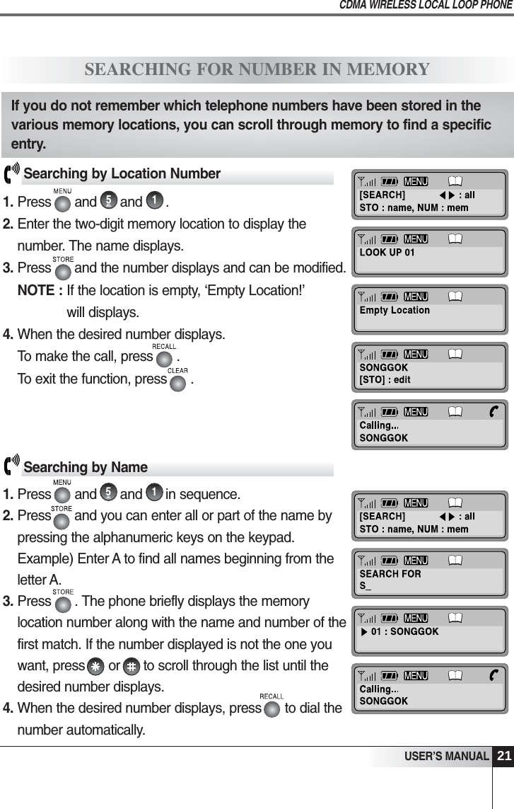 USER&rsquo;S MANUALCDMA WIRELESS LOCAL LOOP PHONE21SEARCHING FOR NUMBER IN MEMORYSearching by Location Number1. Press      and      and      .2. Enter the two-digit memory location to display thenumber. The name displays.3. Press      and the number displays and can be modified.NOTE : If the location is empty, &lsquo;Empty Location!&rsquo;will displays.4. When the desired number displays.To make the call, press      .To exit the function, press      .Searching by Name1. Press      and      and      in sequence.2. Press      and you can enter all or part of the name bypressing the alphanumeric keys on the keypad.Example) Enter A to find all names beginning from theletter A. 3. Press      . The phone briefly displays the memorylocation number along with the name and number of thefirst match. If the number displayed is not the one youwant, press      or      to scroll through the list until thedesired number displays.4. When the desired number displays, press      to dial thenumber automatically.If you do not remember which telephone numbers have been stored in thevarious memory locations, you can scroll through memory to find a specificentry.