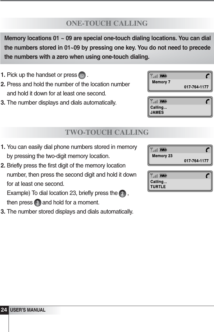 24USER&rsquo;S MANUALONE-TOUCH CALLINGTWO-TOUCH CALLINGMemory locations 01 ~ 09 are special one-touch dialing locations. You can dialthe numbers stored in 01~09 by pressing one key. You do not need to precedethe numbers with a zero when using one-touch dialing.1. Pick up the handset or press      .2. Press and hold the number of the location numberand hold it down for at least one second. 3. The number displays and dials automatically.1. You can easily dial phone numbers stored in memoryby pressing the two-digit memory location.2. Briefly press the first digit of the memory locationnumber, then press the second digit and hold it downfor at least one second. Example) To dial location 23, briefly press the      ,then press      and hold for a moment.3. The number stored displays and dials automatically.