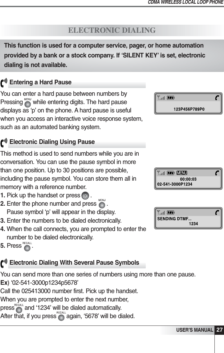 27USER&rsquo;S MANUALCDMA WIRELESS LOCAL LOOP PHONEElectronic Dialing With Several Pause SymbolsYou can send more than one series of numbers using more than one pause.Ex) &lsquo;02-541-3000p1234p5678&rsquo;Call the 025413000 number first. Pick up the handset.When you are prompted to enter the next number,press      and &lsquo;1234&rsquo; will be dialed automatically.After that, if you press      again, &lsquo;5678&rsquo; will be dialed.Entering a Hard PauseYou can enter a hard pause between numbers by Pressing      while entering digits. The hard pause displays as &lsquo;p&rsquo; on the phone. A hard pause is useful when you access an interactive voice response system, such as an automated banking system.Electronic Dialing Using PauseThis method is used to send numbers while you are in conversation. You can use the pause symbol in more than one position. Up to 30 positions are possible, including the pause symbol. You can store them all in memory with a reference number.1. Pick up the handset or press      . 2. Enter the phone number and press      . Pause symbol &lsquo;p&rsquo; will appear in the display.3. Enter the numbers to be dialed electronically.4. When the call connects, you are prompted to enter thenumber to be dialed electronically.5. Press      .ELECTRONIC DIALINGThis function is used for a computer service, pager, or home automationprovided by a bank or a stock company. If &lsquo;SILENT KEY&rsquo; is set, electronicdialing is not available.
