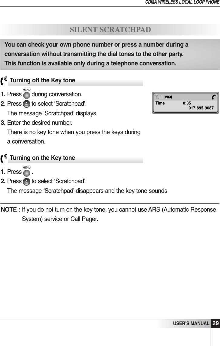 29USER&rsquo;S MANUALCDMA WIRELESS LOCAL LOOP PHONETurning off the Key tone1. Press      during conversation. 2. Press      to select &lsquo;Scratchpad&rsquo;.The message &lsquo;Scratchpad&rsquo; displays. 3. Enter the desired number.There is no key tone when you press the keys duringa conversation.SILENT SCRATCHPADYou can check your own phone number or press a number during aconversation without transmitting the dial tones to the other party. This function is available only during a telephone conversation.Turning on the Key tone1. Press      .2. Press      to select &lsquo;Scratchpad&rsquo;.The message &lsquo;Scratchpad&rsquo; disappears and the key tone soundsNOTE : If you do not turn on the key tone, you cannot use ARS (Automatic ResponseSystem) service or Call Pager.