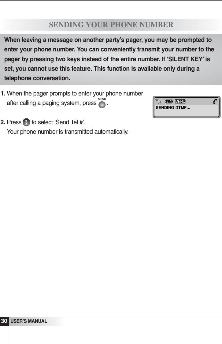 30USER&rsquo;S MANUAL1. When the pager prompts to enter your phone numberafter calling a paging system, press      .2. Press      to select &lsquo;Send Tel #&rsquo;.Your phone number is transmitted automatically.SENDING YOUR PHONE NUMBERWhen leaving a message on another party&rsquo;s pager, you may be prompted toenter your phone number. You can conveniently transmit your number to thepager by pressing two keys instead of the entire number. If &lsquo;SILENT KEY&rsquo; isset, you cannot use this feature. This function is available only during atelephone conversation.
