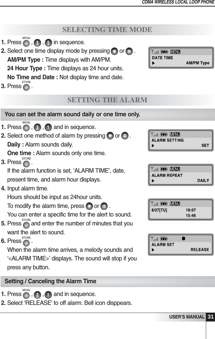 31USER&rsquo;S MANUALCDMA WIRELESS LOCAL LOOP PHONE1. Press      ,      ,      and in sequence.2. Select &lsquo;RELEASE&rsquo; to off alarm. Bell icon disppears.SELECTING TIME MODESETTING THE ALARMYou can set the alarm sound daily or one time only.Setting / Canceling the Alarm Time1. Press      ,      ,      and in sequence. 2. Select one method of alarm by pressing      or      .Daily : Alarm sounds daily.One time : Alarm sounds only one time.3. Press      .If the alarm function is set, &lsquo;ALARM TIME&rsquo;, date,present time, and alarm hour displays. 4. Input alarm time.Hours should be input as 24hour units.To modify the alarm time, press      or      .You can enter a specific time for the alert to sound. 5. Press      and enter the number of minutes that youwant the alert to sound.6. Press      .When the alarm time arrives, a melody sounds and&lsquo;<ALARM TIME>&rsquo; displays. The sound will stop if youpress any button.1. Press      ,      ,      in sequence. 2. Select one time display mode by pressing      or      .     AM/PM Type : Time displays with AM/PM.24 Hour Type : Time displays as 24 hour units.No Time and Date : Not display time and date.3. Press      .