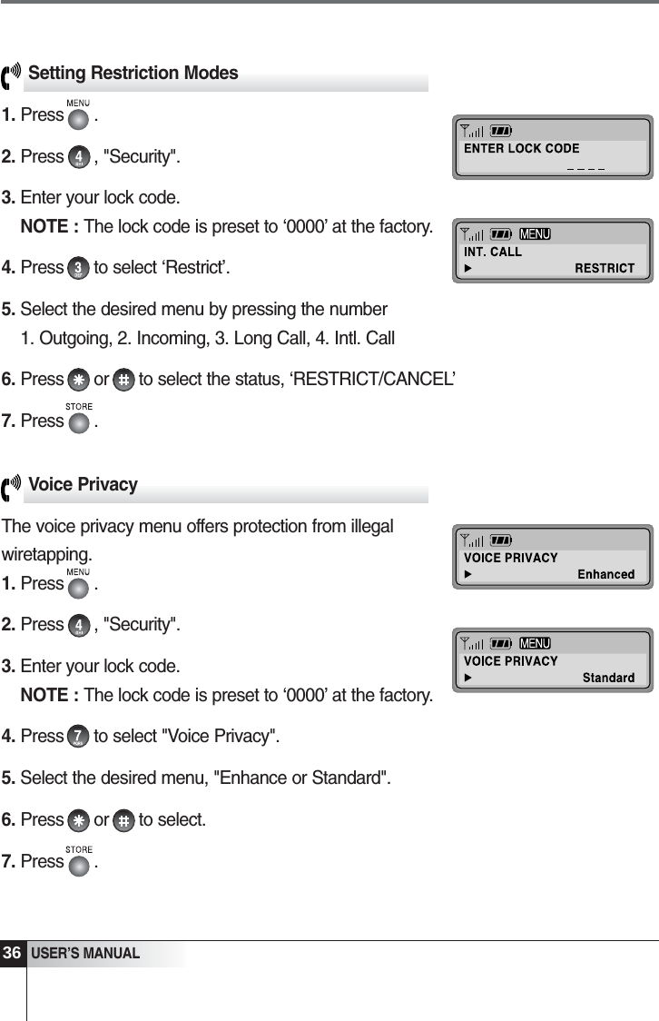 36USER&rsquo;S MANUALSetting Restriction Modes1. Press      .2. Press      , "Security".3. Enter your lock code.                                             NOTE : The lock code is preset to &lsquo;0000&rsquo; at the factory.4. Press      to select &lsquo;Restrict&rsquo;.5. Select the desired menu by pressing the number          1. Outgoing, 2. Incoming, 3. Long Call, 4. Intl. Call6. Press      or      to select the status, &lsquo;RESTRICT/CANCEL&rsquo;7. Press      .Voice PrivacyThe voice privacy menu offers protection from illegalwiretapping.1. Press      .2. Press      , "Security".3. Enter your lock code.                                             NOTE : The lock code is preset to &lsquo;0000&rsquo; at the factory.4. Press      to select "Voice Privacy".5. Select the desired menu, "Enhance or Standard".6. Press      or      to select.7. Press      .