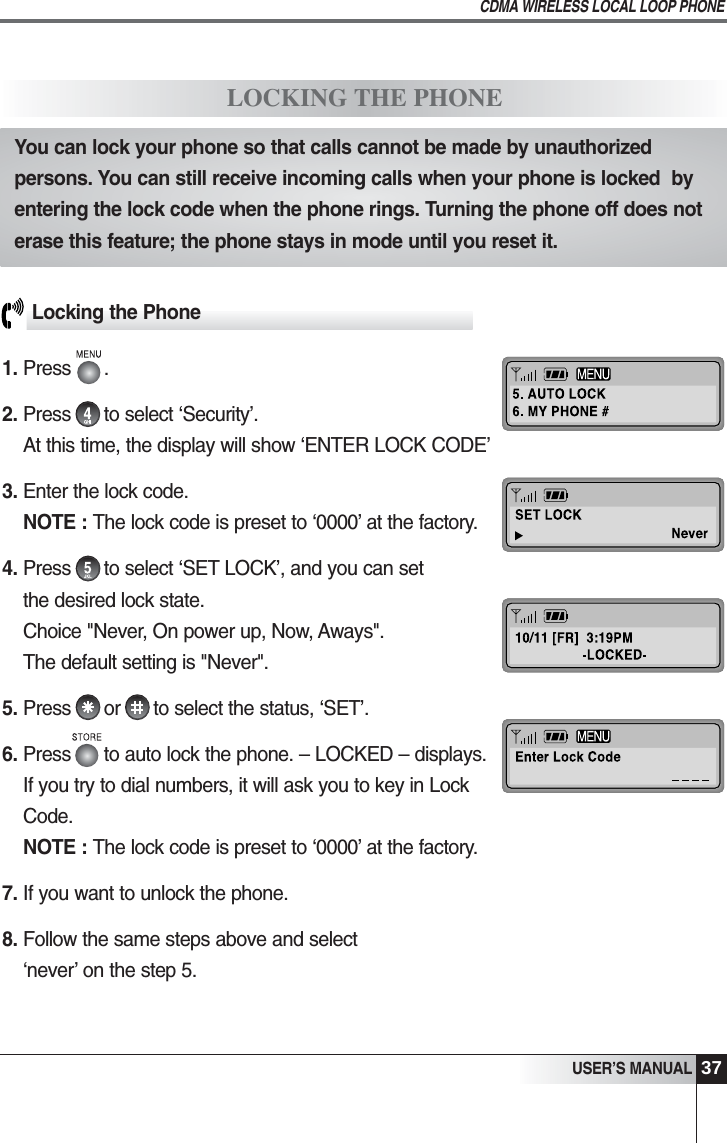 37USER&rsquo;S MANUALCDMA WIRELESS LOCAL LOOP PHONELocking the Phone1. Press      .2. Press      to select &lsquo;Security&rsquo;.At this time, the display will show &lsquo;ENTER LOCK CODE&rsquo;3. Enter the lock code.                                              NOTE : The lock code is preset to &lsquo;0000&rsquo; at the factory. 4. Press      to select &lsquo;SET LOCK&rsquo;, and you can setthe desired lock state.Choice "Never, On power up, Now, Aways".The default setting is "Never".5. Press      or      to select the status, &lsquo;SET&rsquo;.6. Press      to auto lock the phone. &ndash; LOCKED &ndash; displays. If you try to dial numbers, it will ask you to key in LockCode.NOTE : The lock code is preset to &lsquo;0000&rsquo; at the factory.7. If you want to unlock the phone.8. Follow the same steps above and select&lsquo;never&rsquo; on the step 5.LOCKING THE PHONEYou can lock your phone so that calls cannot be made by unauthorizedpersons. You can still receive incoming calls when your phone is locked  byentering the lock code when the phone rings. Turning the phone off does noterase this feature; the phone stays in mode until you reset it.