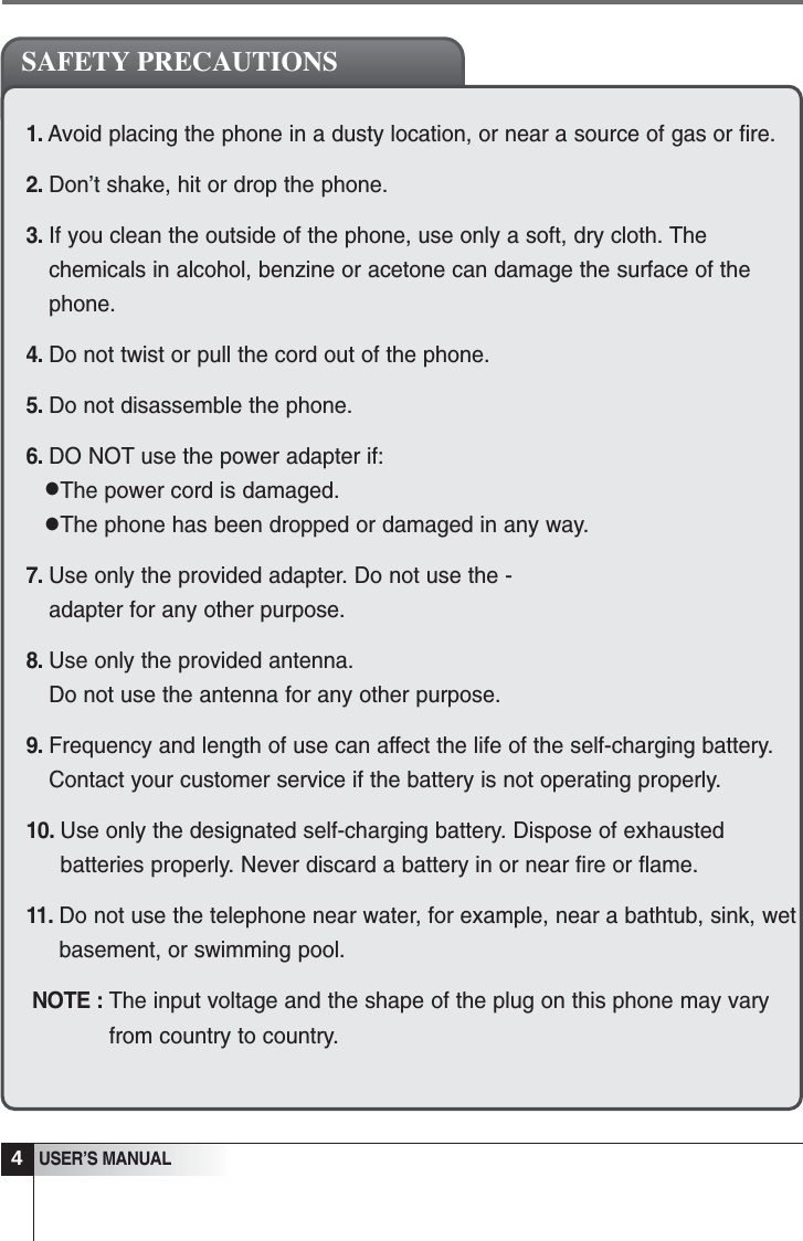 1. Avoid placing the phone in a dusty location, or near a source of gas or fire.2. Don&rsquo;t shake, hit or drop the phone.3. If you clean the outside of the phone, use only a soft, dry cloth. Thechemicals in alcohol, benzine or acetone can damage the surface of thephone.4. Do not twist or pull the cord out of the phone.5. Do not disassemble the phone.6. DO NOT use the power adapter if:The power cord is damaged.The phone has been dropped or damaged in any way.7. Use only the provided adapter. Do not use the -adapter for any other purpose.8. Use only the provided antenna. Do not use the antenna for any other purpose.9. Frequency and length of use can affect the life of the self-charging battery.Contact your customer service if the battery is not operating properly.10. Use only the designated self-charging battery. Dispose of exhaustedbatteries properly. Never discard a battery in or near fire or flame.11. Do not use the telephone near water, for example, near a bathtub, sink, wetbasement, or swimming pool.NOTE : The input voltage and the shape of the plug on this phone may varyfrom country to country.4USER&rsquo;S MANUALSAFETY PRECAUTIONS&bull;&bull;