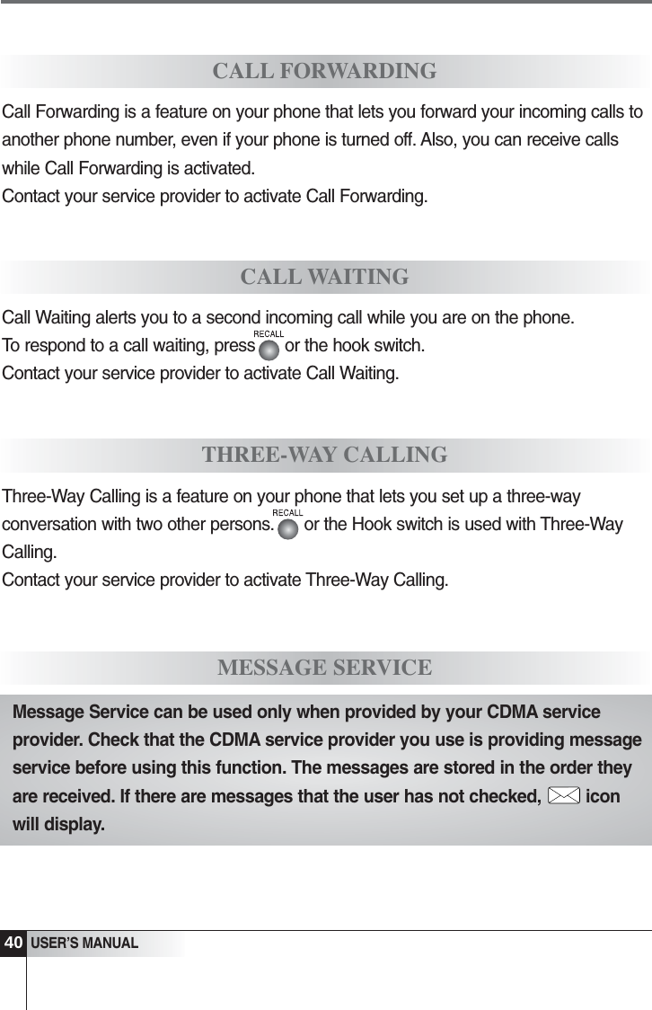 40USER&rsquo;S MANUALCALL FORWARDINGMESSAGE SERVICECall Forwarding is a feature on your phone that lets you forward your incoming calls toanother phone number, even if your phone is turned off. Also, you can receive callswhile Call Forwarding is activated.Contact your service provider to activate Call Forwarding.CALL WAITINGCall Waiting alerts you to a second incoming call while you are on the phone. To respond to a call waiting, press      or the hook switch.Contact your service provider to activate Call Waiting.THREE-WAY CALLINGThree-Way Calling is a feature on your phone that lets you set up a three-wayconversation with two other persons.      or the Hook switch is used with Three-WayCalling.Contact your service provider to activate Three-Way Calling.Message Service can be used only when provided by your CDMA serviceprovider. Check that the CDMA service provider you use is providing messageservice before using this function. The messages are stored in the order theyare received. If there are messages that the user has not checked, iconwill display.