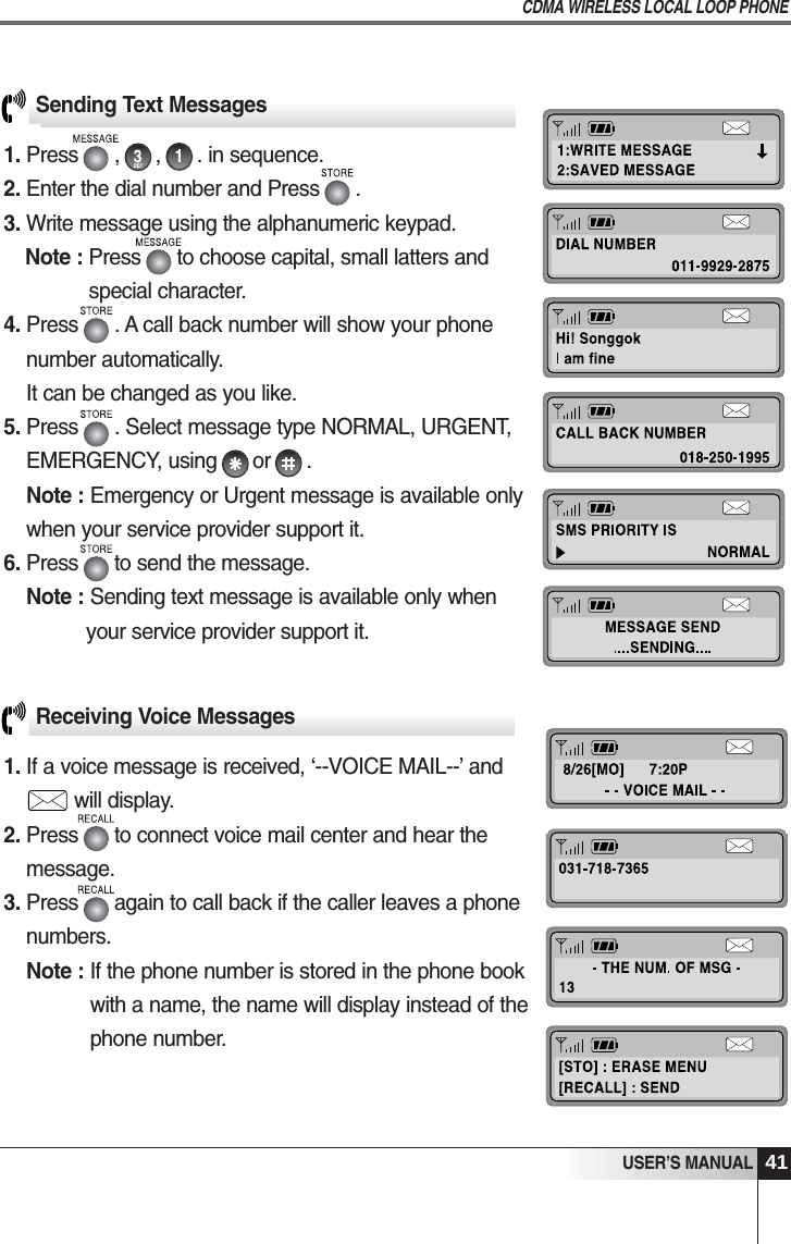 41USER&rsquo;S MANUALCDMA WIRELESS LOCAL LOOP PHONEReceiving Voice Messages1. If a voice message is received, &lsquo;--VOICE MAIL--&rsquo; and       will display.2. Press      to connect voice mail center and hear themessage.3. Press      again to call back if the caller leaves a phonenumbers.Note : If the phone number is stored in the phone bookwith a name, the name will display instead of thephone number.Sending Text Messages1. Press      ,      ,      . in sequence.2. Enter the dial number and Press      .                               3. Write message using the alphanumeric keypad.Note : Press      to choose capital, small latters andspecial character.4. Press      . A call back number will show your phonenumber automatically.It can be changed as you like.5. Press      . Select message type NORMAL, URGENT,EMERGENCY, using      or      .Note : Emergency or Urgent message is available onlywhen your service provider support it.6. Press      to send the message.Note : Sending text message is available only whenyour service provider support it.