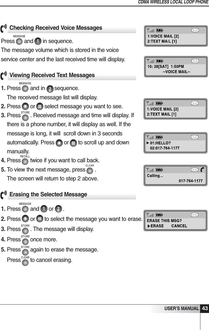 Checking Received Voice MessagesPress      and      in sequence.The message volume which is stored in the voice service center and the last received time will display.USER&rsquo;S MANUALCDMA WIRELESS LOCAL LOOP PHONE43Viewing Received Text Messages1. Press      and in      sequence. The received message list will display.2. Press      or      select message you want to see.3. Press      . Received message and time will display. Ifthere is a phone number, it will display as well. If themessage is long, it will  scroll down in 3 secondsautomatically. Press      or      to scroll up and downmanually.4. Press      twice if you want to call back.5. To view the next message, press      .                   The screen will return to step 2 above.Erasing the Selected Message1. Press      and      or      .2. Press      or      to select the message you want to erase.3. Press      . The message will display.4. Press      once more. 5. Press      again to erase the message.Press      to cancel erasing.