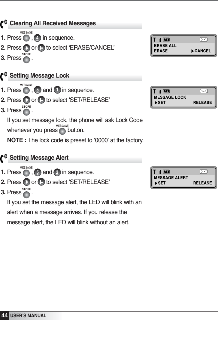Setting Message Lock1. Press      ,      and      in sequence. 2. Press      or      to select &lsquo;SET/RELEASE&rsquo;3. Press      .If you set message lock, the phone will ask Lock Codewhenever you press      button.NOTE : The lock code is preset to &lsquo;0000&rsquo; at the factory.44USER&rsquo;S MANUALClearing All Received Messages1. Press      ,      in sequence.2. Press      or      to select &lsquo;ERASE/CANCEL&rsquo;3. Press      .Setting Message Alert1. Press      ,      and      in sequence. 2. Press      or      to select &lsquo;SET/RELEASE&rsquo;3. Press      .If you set the message alert, the LED will blink with analert when a message arrives. If you release themessage alert, the LED will blink without an alert.