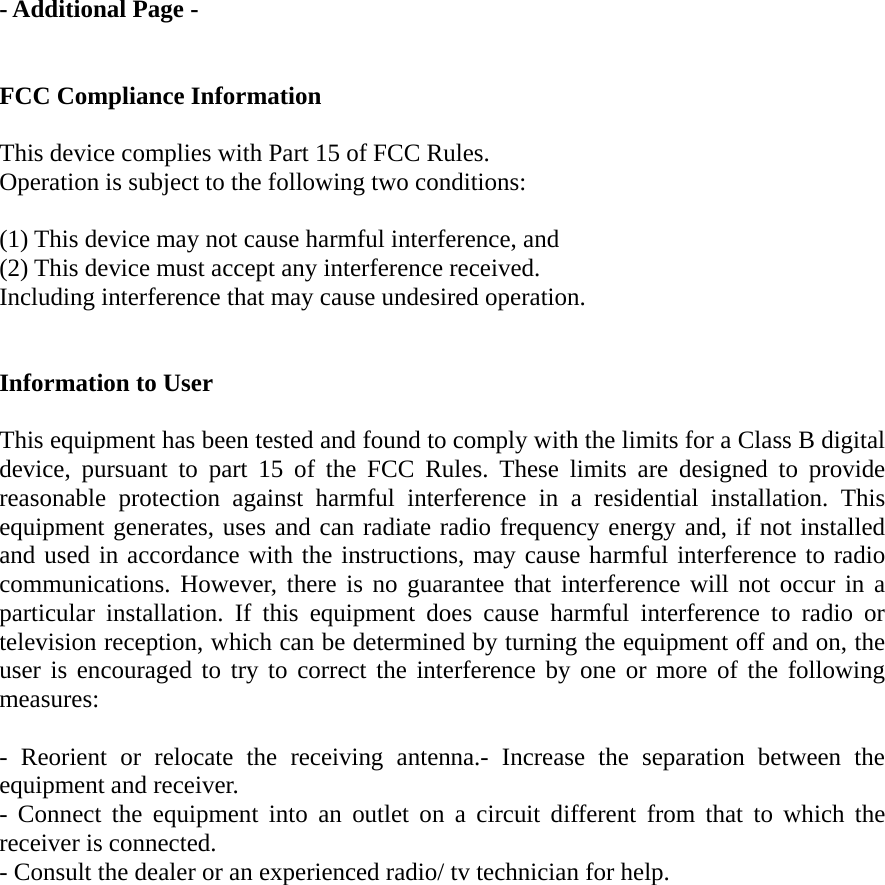 - Additional Page -   FCC Compliance Information  This device complies with Part 15 of FCC Rules. Operation is subject to the following two conditions:  (1) This device may not cause harmful interference, and (2) This device must accept any interference received.   Including interference that may cause undesired operation.   Information to User  This equipment has been tested and found to comply with the limits for a Class B digital device, pursuant to part 15 of the FCC Rules. These limits are designed to provide reasonable protection against harmful interference in a residential installation. This equipment generates, uses and can radiate radio frequency energy and, if not installed and used in accordance with the instructions, may cause harmful interference to radio communications. However, there is no guarantee that interference will not occur in a particular installation. If this equipment does cause harmful interference to radio or television reception, which can be determined by turning the equipment off and on, the user is encouraged to try to correct the interference by one or more of the following measures:   - Reorient or relocate the receiving antenna.- Increase the separation between the equipment and receiver. - Connect the equipment into an outlet on a circuit different from that to which the receiver is connected. - Consult the dealer or an experienced radio/ tv technician for help.   
