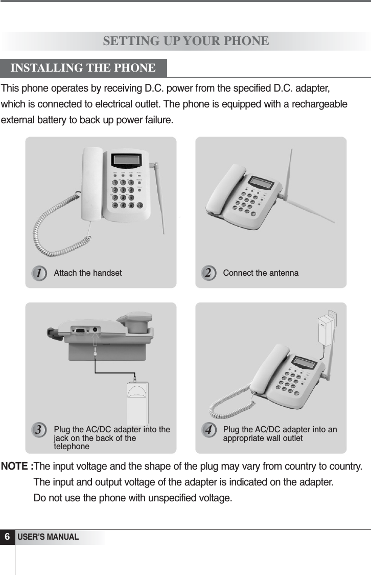 NOTE :The input voltage and the shape of the plug may vary from country to country.The input and output voltage of the adapter is indicated on the adapter.Do not use the phone with unspecified voltage.6USER&rsquo;S MANUALSETTING UP YOUR PHONEAttach the handset Connect the antennaPlug the AC/DC adapter into thejack on the back of thetelephonePlug the AC/DC adapter into anappropriate wall outletINSTALLING THE PHONE123 4This phone operates by receiving D.C. power from the specified D.C. adapter, which is connected to electrical outlet. The phone is equipped with a rechargeableexternal battery to back up power failure.