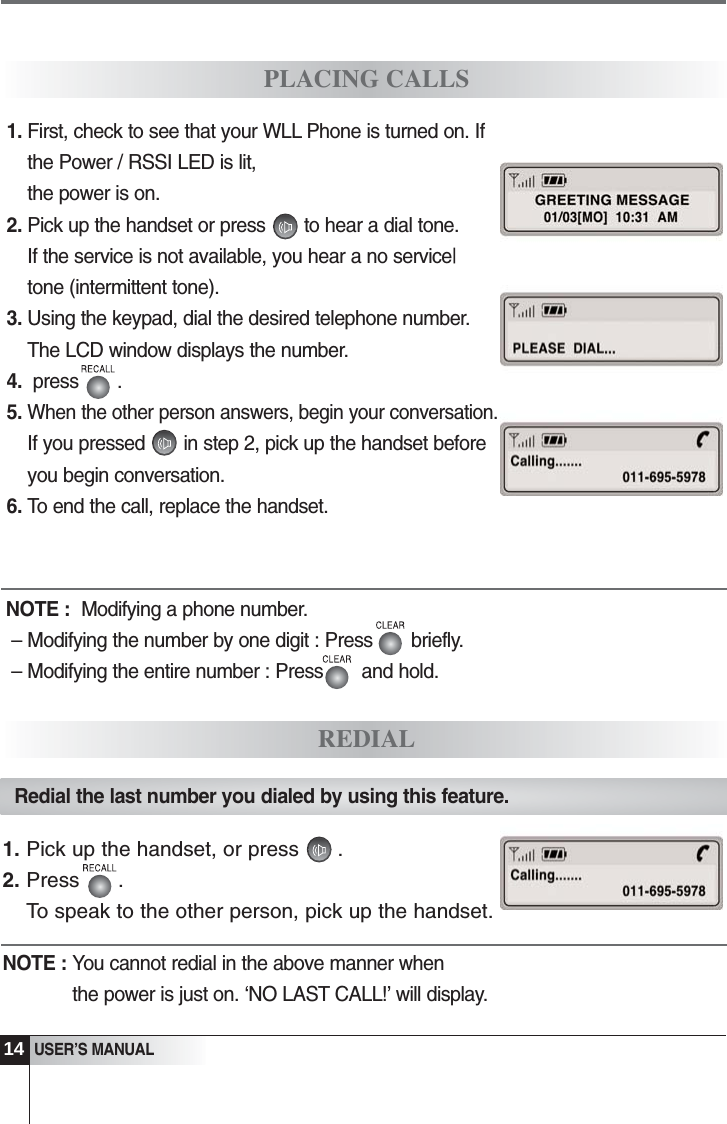 31. First, check to see that your WLL Phone is turned on. Ifthe Power / RSSI LED is lit, the power is on.2. Pick up the handset or press       to hear a dial tone.If the service is not available, you hear a no service|tone (intermittent tone).3. Using the keypad, dial the desired telephone number. The LCD window displays the number.4.  press       .5. When the other person answers, begin your conversation.If you pressed       in step 2, pick up the handset beforeyou begin conversation.6. To end the call, replace the handset.PLACING CALLSREDIALNOTE :  Modifying a phone number.&ndash; Modifying the number by one digit : Press       briefly.&ndash; Modifying the entire number : Press       and hold.Redial the last number you dialed by using this feature.1. Pick up the handset, or press .2. Press .To speak to the other person, pick up the handset.NOTE : You cannot redial in the above manner whenthe power is just on. &lsquo;NO LAST CALL!&rsquo; will display.USER&rsquo;S MANUAL14