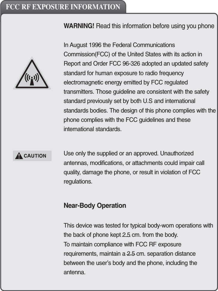 3WARNING! Read this information before using you phoneIn August 1996 the Federal CommunicationsCommission(FCC) of the United States with its action inReport and Order FCC 96-326 adopted an updated safetystandard for human exposure to radio frequencyelectromagnetic energy emitted by FCC regulatedtransmitters. Those guideline are consistent with the safetystandard previously set by both U.S and internationalstandards bodies. The design of this phone complies with thephone complies with the FCC guidelines and theseinternational standards.Use only the supplied or an approved. Unauthorizedantennas, modifications, or attachments could impair callquality, damage the phone, or result in violation of FCCregulations.Near-Body OperationThis device was tested for typical body-worn operations withthe back of phone kept 2.5 cm. from the body. To maintain compliance with FCC RF exposurerequirements, maintain a 2.5 cm. separation distancebetween the user&rsquo;s body and the phone, including theantenna.FCC RF EXPOSURE INFORMATION