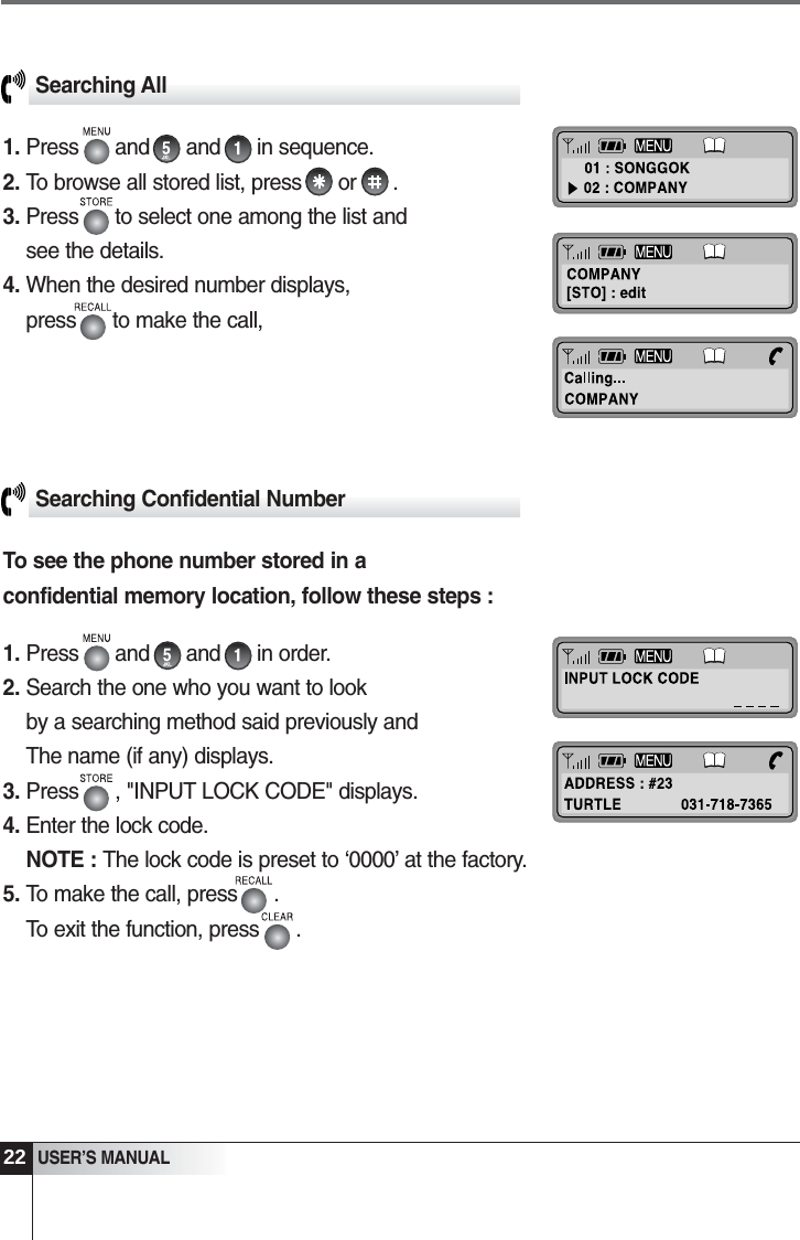 22USER&rsquo;S MANUALSearching All1. Press      and      and      in sequence. 2. To browse all stored list, press      or      .3. Press      to select one among the list and see the details.4. When the desired number displays, press      to make the call,Searching Confidential NumberTo see the phone number stored in aconfidential memory location, follow these steps :1. Press      and      and      in order.2. Search the one who you want to look by a searching method said previously and The name (if any) displays.3. Press      , "INPUT LOCK CODE" displays. 4. Enter the lock code.NOTE : The lock code is preset to &lsquo;0000&rsquo; at the factory.5. To make the call, press      .To exit the function, press      .